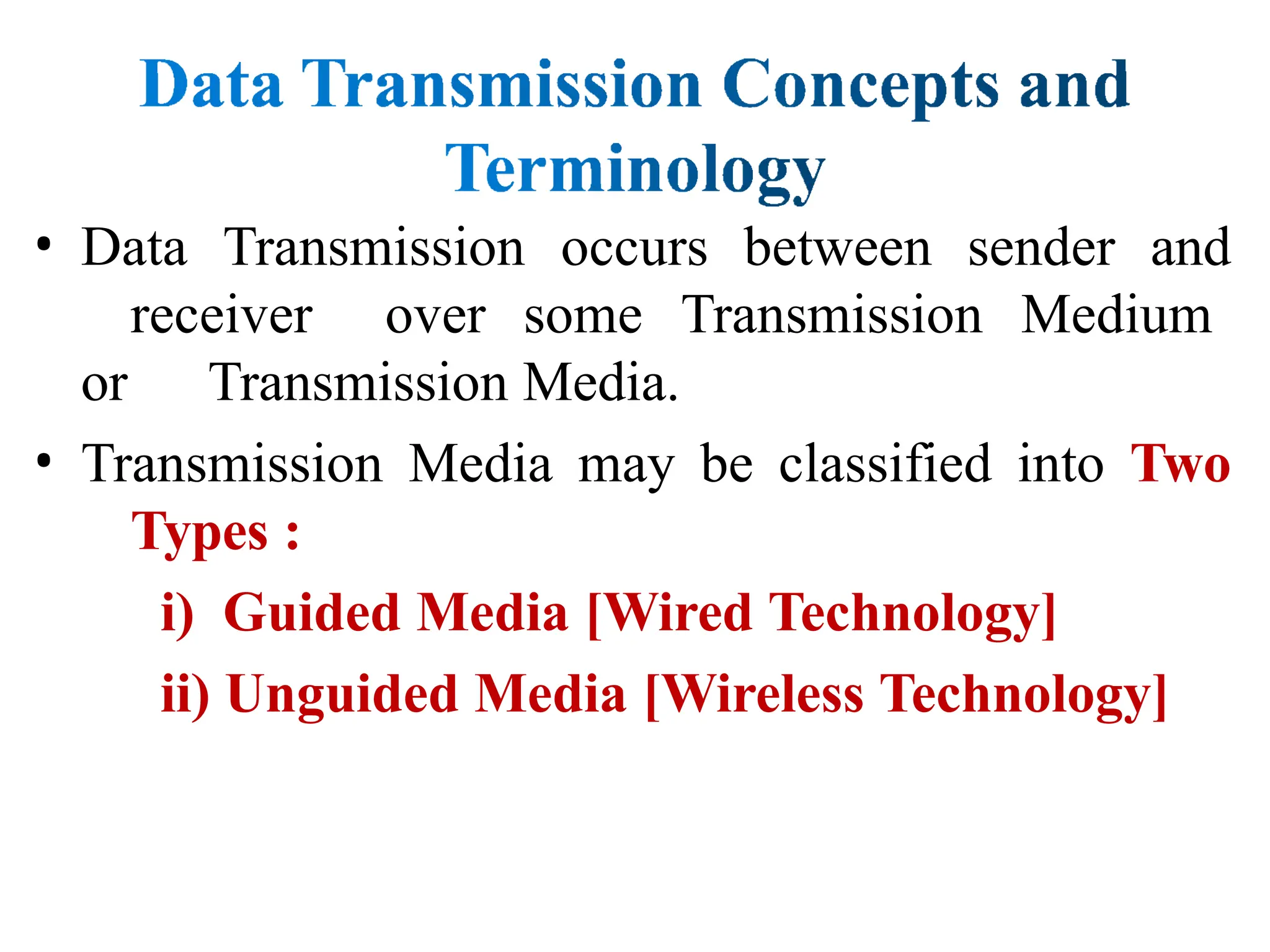 • Data Transmission occurs between sender and
receiver over some Transmission Medium
or Transmission Media.
• Transmission Media may be classified into Two
Types :
i) Guided Media [Wired Technology]
ii) Unguided Media [Wireless Technology]
 