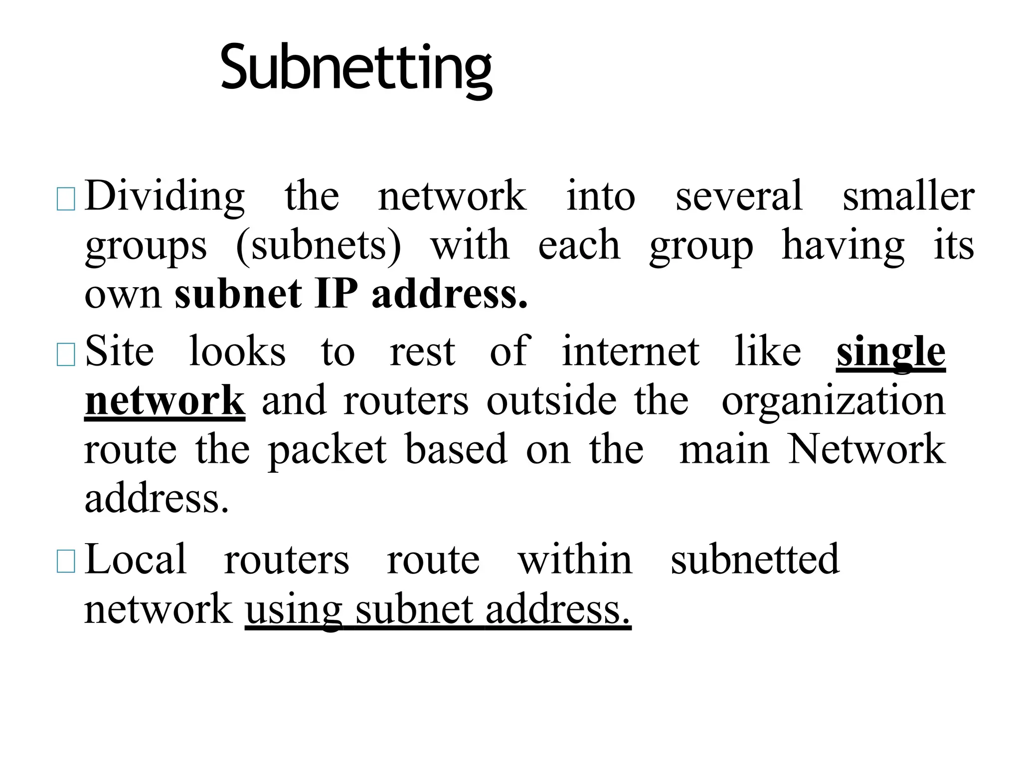 Subnetting
Dividing the network into several smaller
groups (subnets) with each group having its
own subnet IP address.
Site looks to rest of internet like single
network and routers outside the organization
route the packet based on the main Network
address.
Local routers route within subnetted
network using subnet address.
 