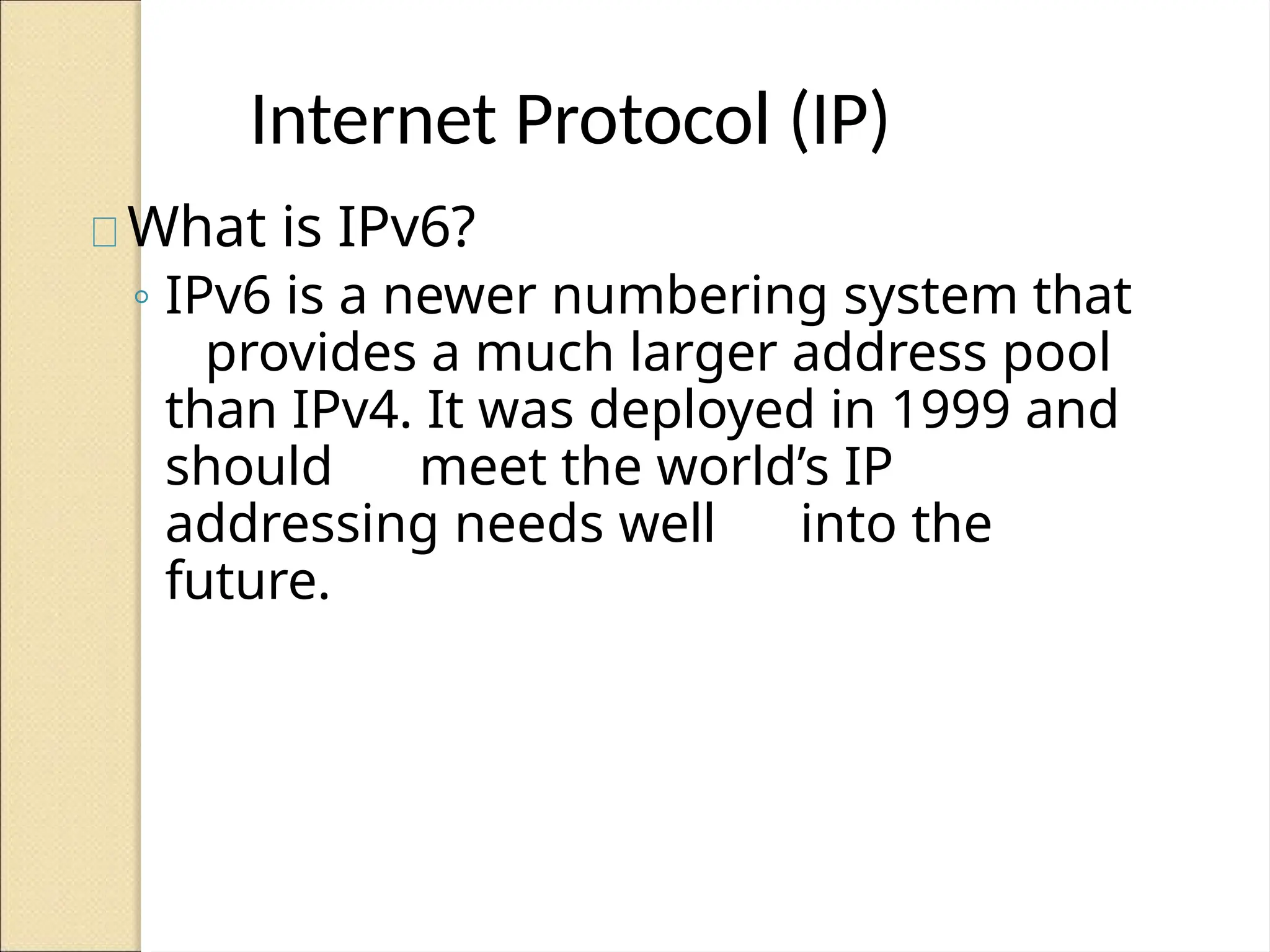 Internet Protocol (IP)
What is IPv6?
◦ IPv6 is a newer numbering system that
provides a much larger address pool
than IPv4. It was deployed in 1999 and
should meet the world’s IP
addressing needs well into the
future.
 