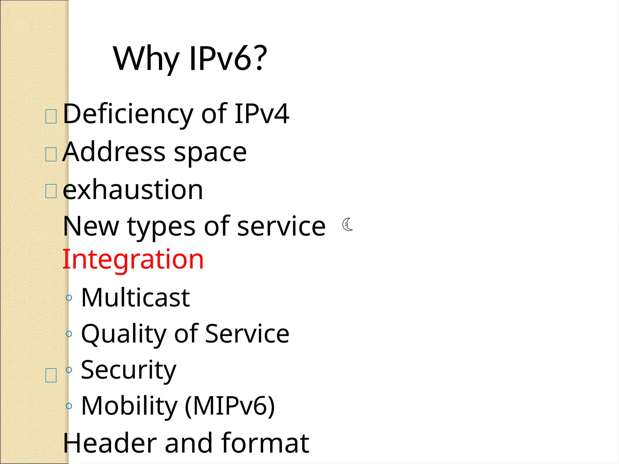 Why IPv6?
Deficiency of IPv4
Address space
exhaustion
New types of service 
Integration
◦ Multicast
◦ Quality of Service
◦ Security
◦ Mobility (MIPv6)
Header and format
 