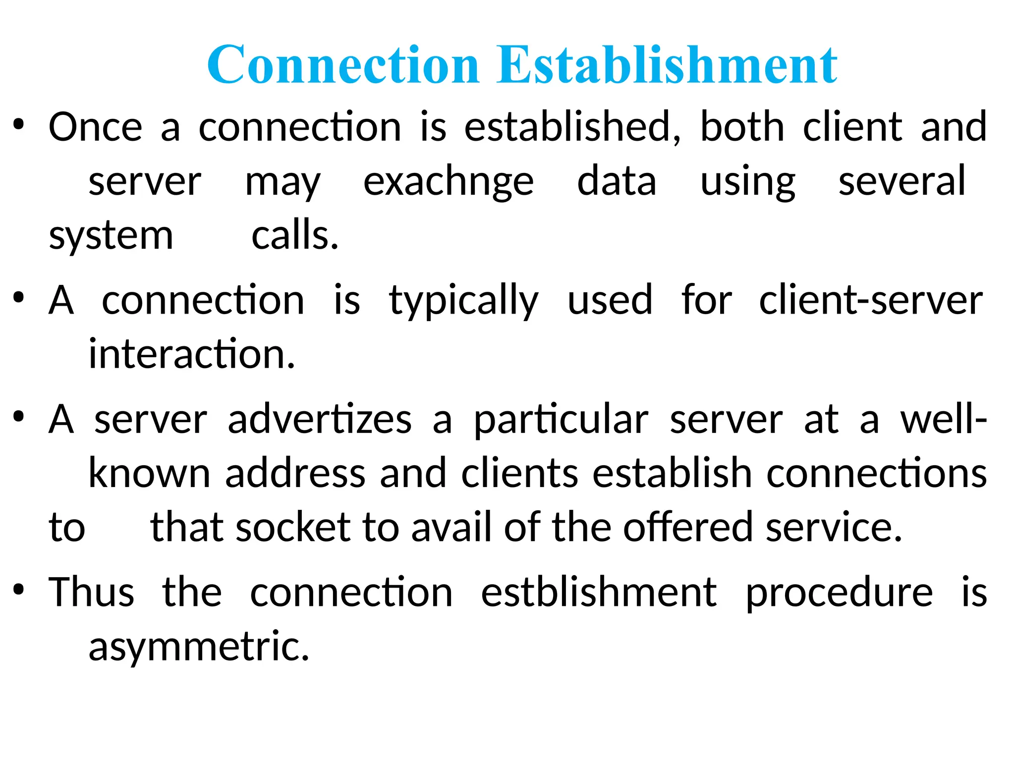 Connection Establishment
• Once a connection is established, both client and
server may exachnge data using several
system calls.
client-server
• A connection is typically used for
interaction.
• A server advertizes a particular server at a well-
known address and clients establish connections
to that socket to avail of the offered service.
• Thus the connection estblishment procedure is
asymmetric.
 