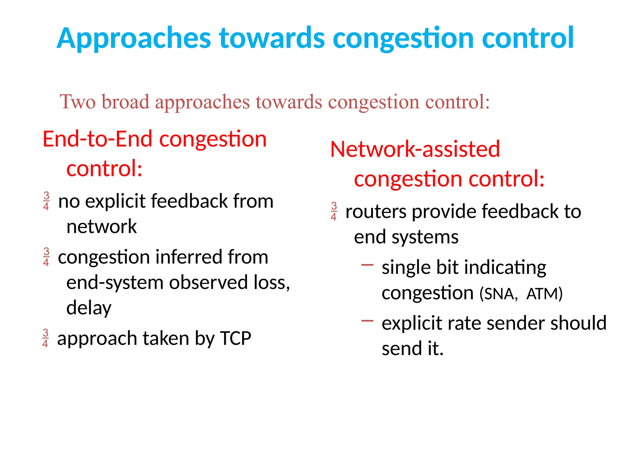 Approaches towards congestion control
End-to-End congestion
control:
 no explicit feedback from
network
 congestion inferred from
end-system observed loss,
delay
 approach taken by TCP
Network-assisted
congestion control:
 routers provide feedback to
end systems
– single bit indicating
congestion (SNA, ATM)
– explicit rate sender should
send it.
Two broad approaches towards congestion control:
 