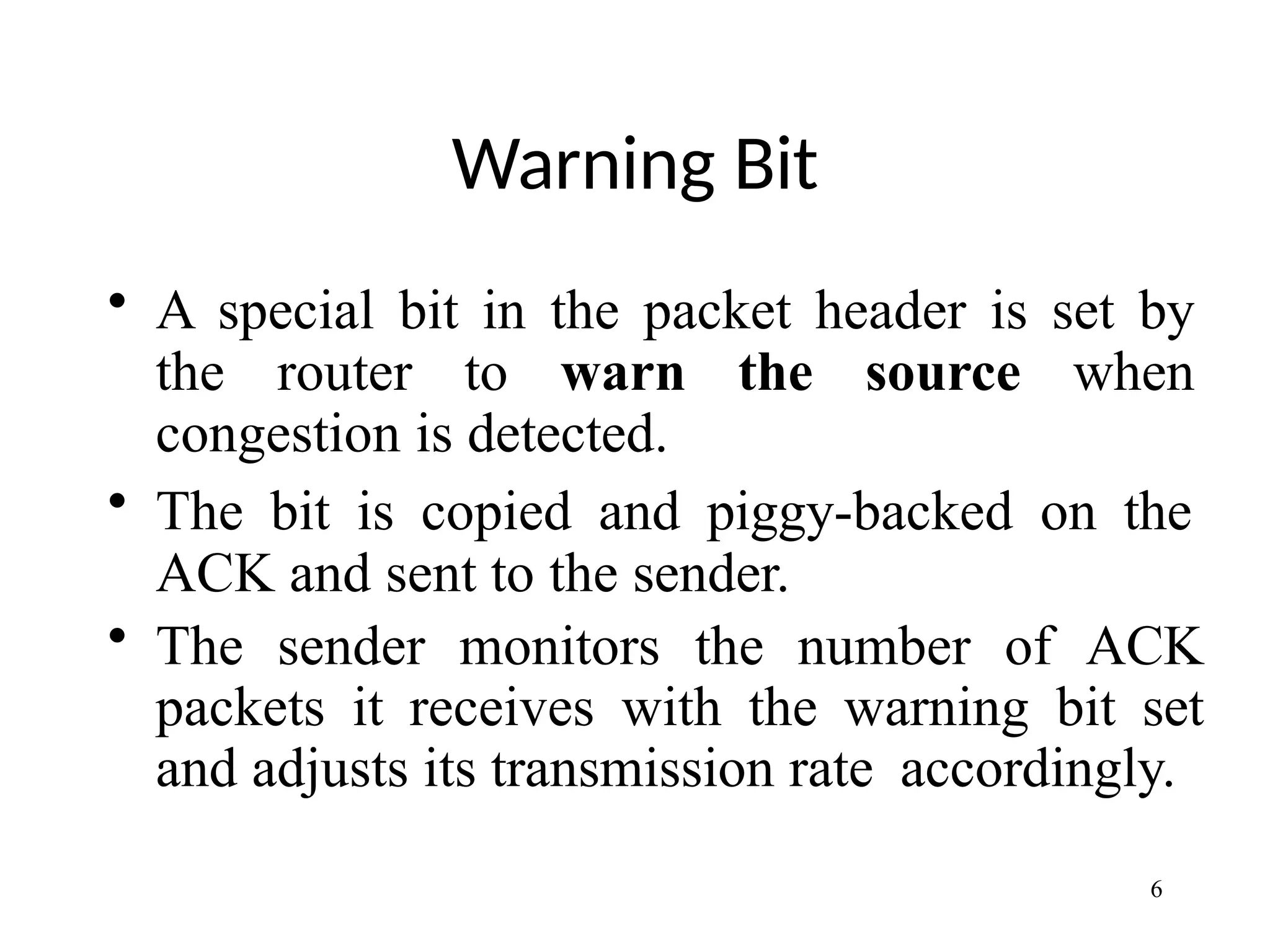 Warning Bit
6
• A special bit in the packet header is set by
the router to warn the source when
congestion is detected.
• The bit is copied and piggy-backed on the
ACK and sent to the sender.
• The sender monitors the number of ACK
packets it receives with the warning bit set
and adjusts its transmission rate accordingly.
 