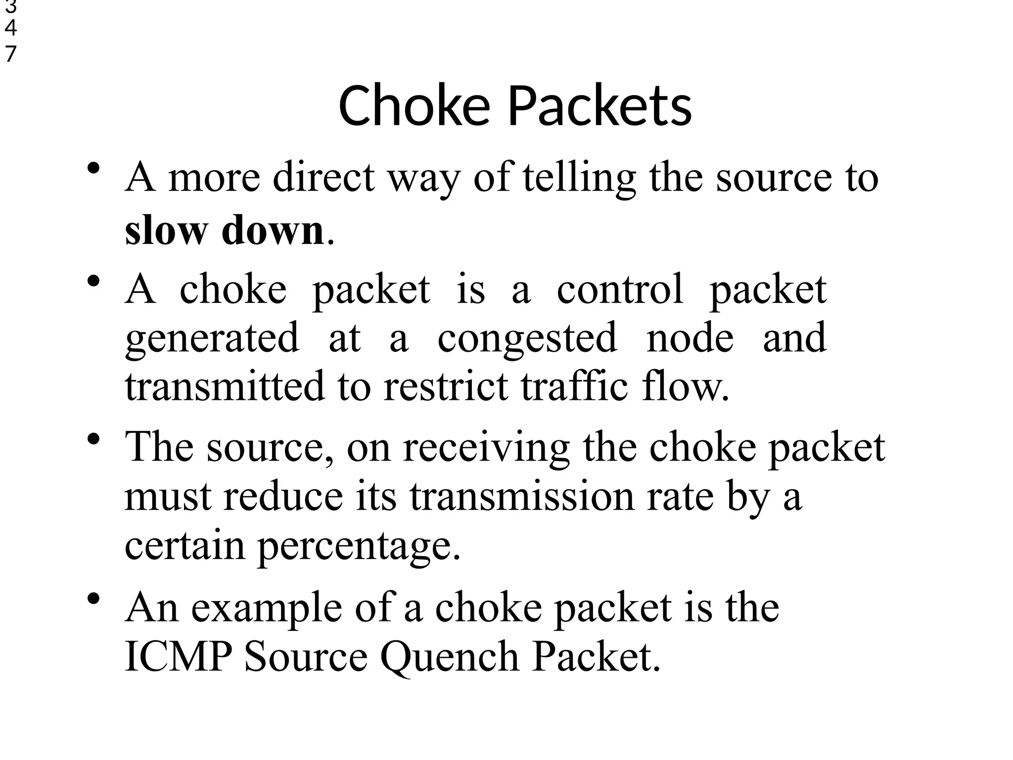 Choke Packets
• A more direct way of telling the source to
slow down.
• A choke packet is a control packet
generated at a congested node and
transmitted to restrict traffic flow.
• The source, on receiving the choke packet
must reduce its transmission rate by a
certain percentage.
• An example of a choke packet is the
ICMP Source Quench Packet.
3
4
7
 