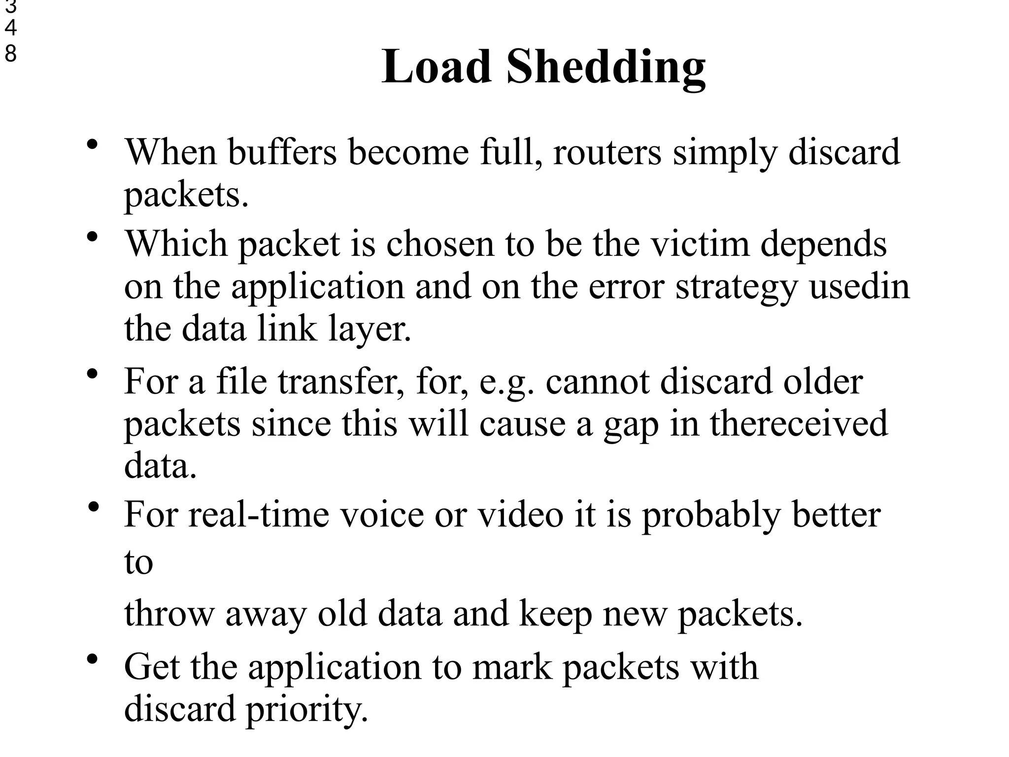 Load Shedding
3
4
8
• When buffers become full, routers simply discard
packets.
• Which packet is chosen to be the victim depends
on the application and on the error strategy usedin
the data link layer.
• For a file transfer, for, e.g. cannot discard older
packets since this will cause a gap in thereceived
data.
• For real-time voice or video it is probably better
to
throw away old data and keep new packets.
• Get the application to mark packets with
discard priority.
 