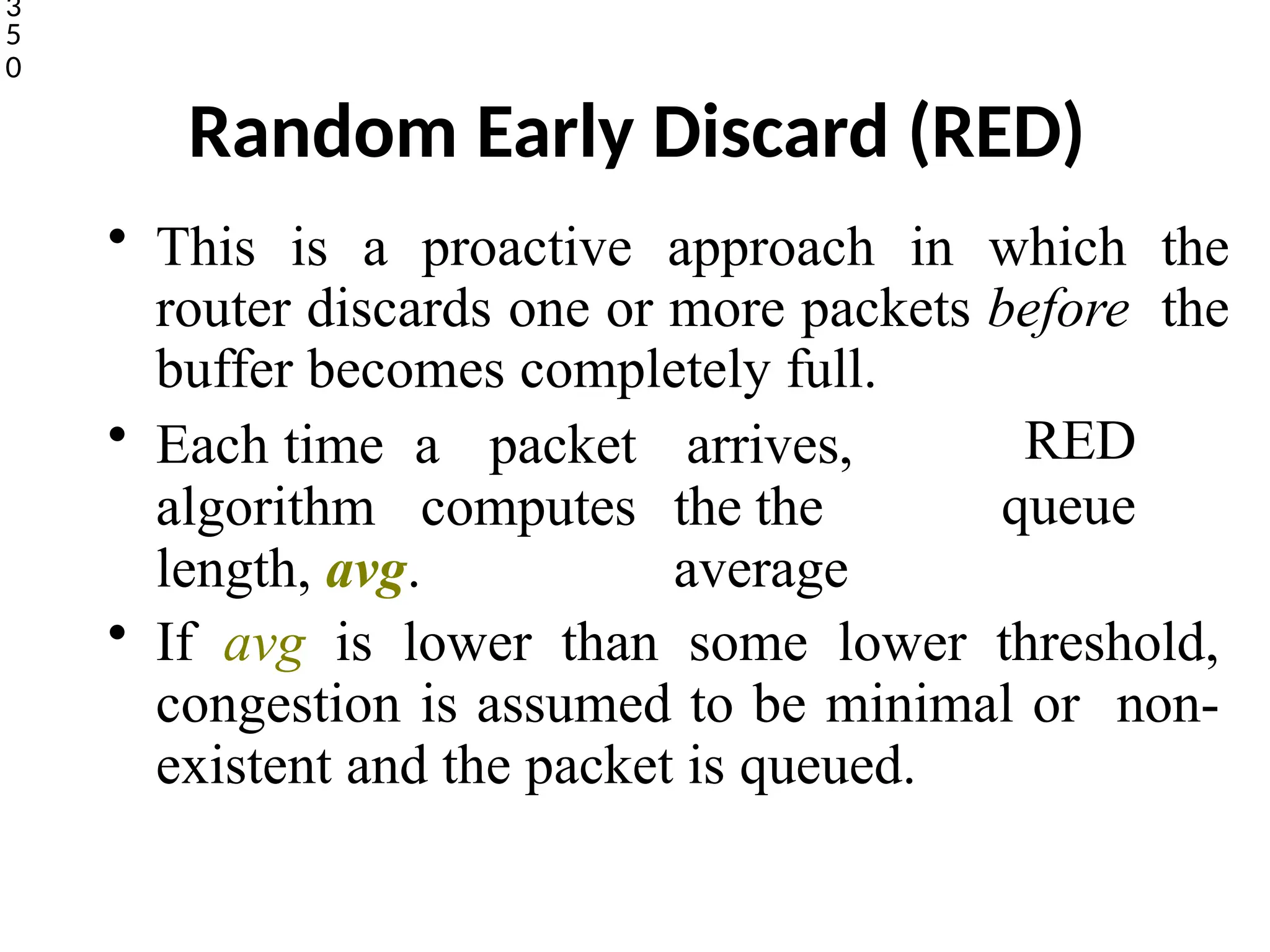 Random Early Discard (RED)
• This is a proactive approach in which the
router discards one or more packets before the
buffer becomes completely full.
3
5
0
• Each time a packet
algorithm computes
length, avg.
arrives,
the the
average
RED
queue
• If avg is lower than some lower threshold,
congestion is assumed to be minimal or non-
existent and the packet is queued.
 