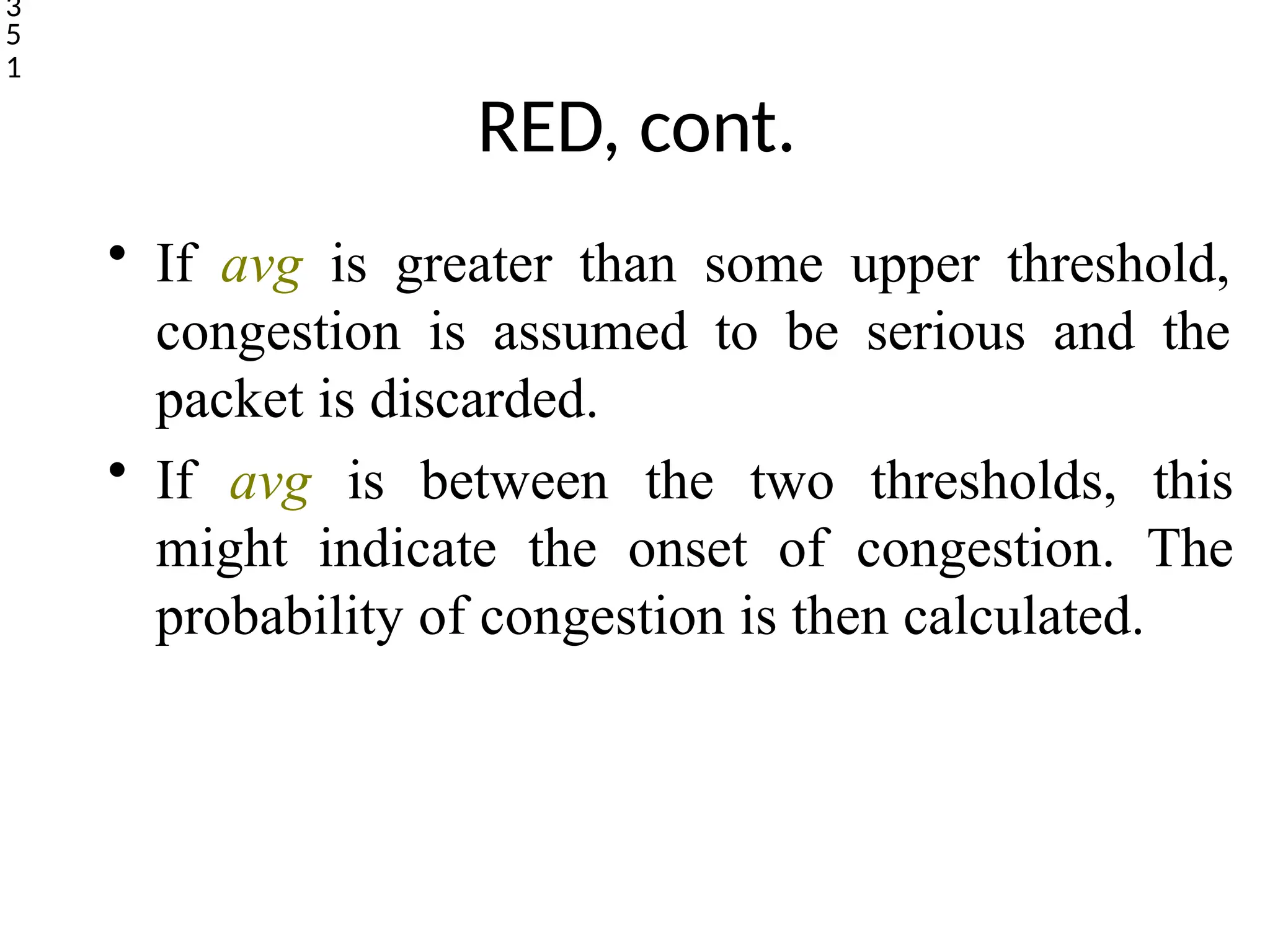 RED, cont.
• If avg is greater than some upper threshold,
congestion is assumed to be serious and the
packet is discarded.
• If avg is between the two thresholds, this
might indicate the onset of congestion. The
probability of congestion is then calculated.
3
5
1
 