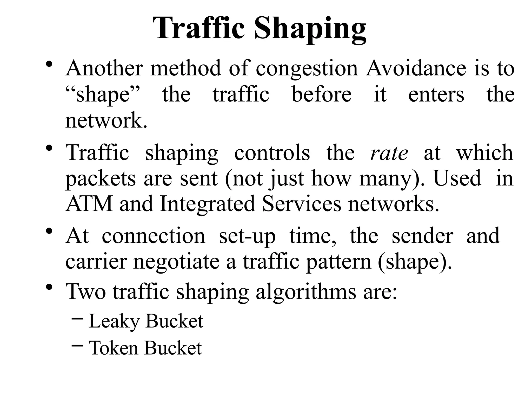 Traffic Shaping
• Another method of congestion Avoidance is to
“shape” the traffic before it enters the
network.
• Traffic shaping controls the rate at which
packets are sent (not just how many). Used in
ATM and Integrated Services networks.
• At connection set-up time, the sender and
carrier negotiate a traffic pattern (shape).
• Two traffic shaping algorithms are:
– Leaky Bucket
– Token Bucket
 