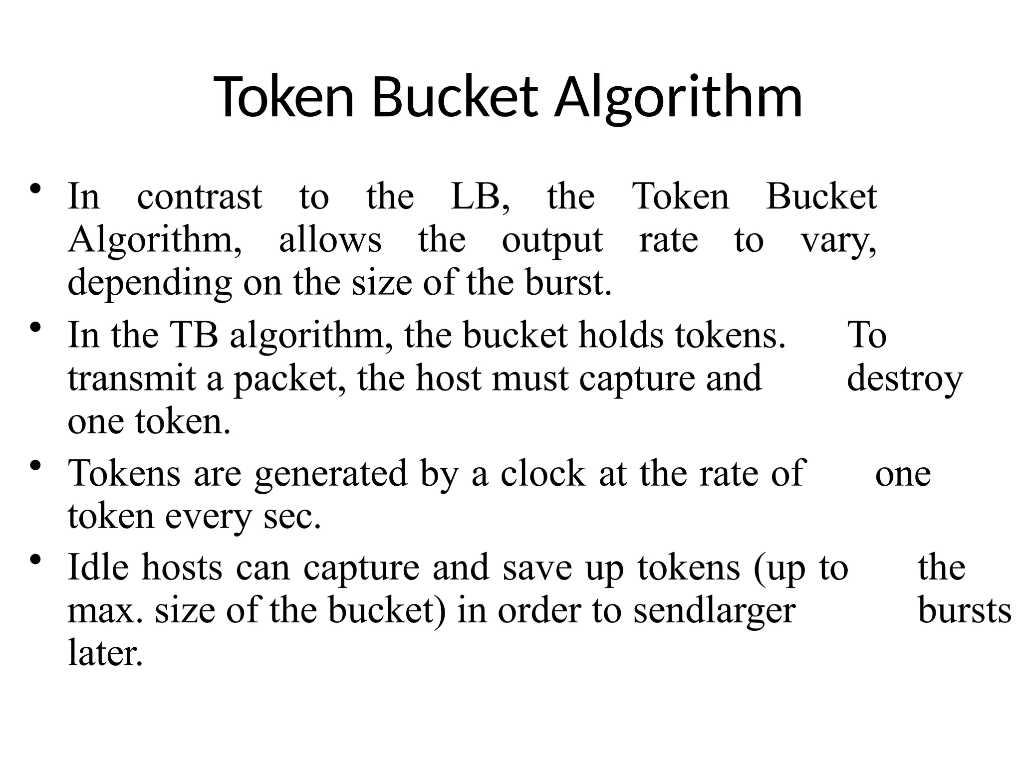 Token Bucket Algorithm
• In contrast to the LB, the Token Bucket
Algorithm, allows the output rate to vary,
depending on the size of the burst.
• In the TB algorithm, the bucket holds tokens. To
transmit a packet, the host must capture and destroy
one token.
• Tokens are generated by a clock at the rate of one
token every sec.
• Idle hosts can capture and save up tokens (up to the
max. size of the bucket) in order to sendlarger bursts
later.
 