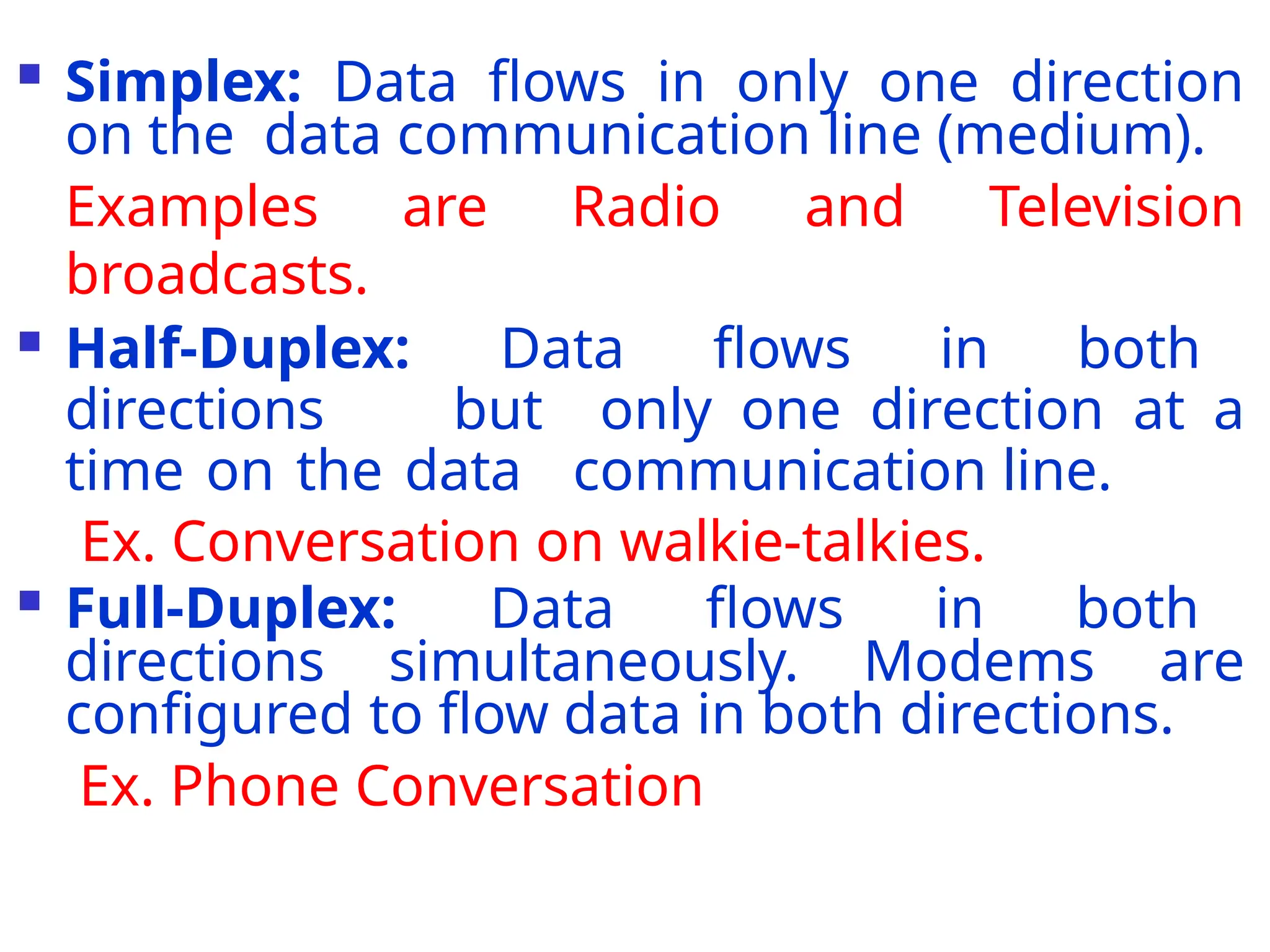  Simplex: Data flows in only one direction
on the data communication line (medium).
Examples are Radio and Television
broadcasts.
 Half-Duplex: Data flows in both
directions but only one direction at a
time on the data communication line.
Ex. Conversation on walkie-talkies.
 Full-Duplex: Data flows in both
directions simultaneously. Modems are
configured to flow data in both directions.
Ex. Phone Conversation
 