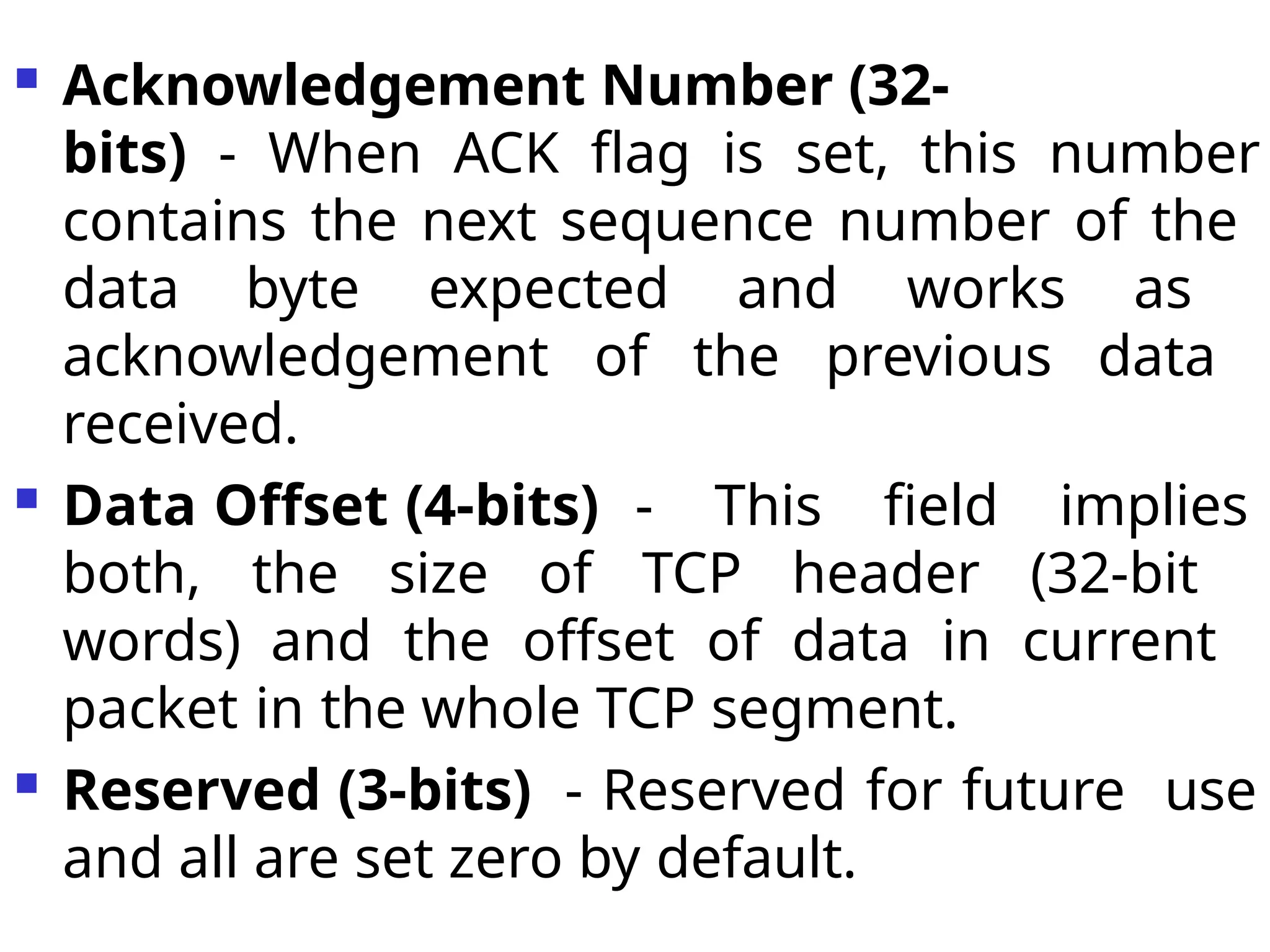  Acknowledgement Number (32-
bits) - When ACK flag is set, this number
contains the next sequence number of the
data byte expected and works as
acknowledgement of the previous data
received.
 Data Offset (4-bits) - This field implies
both, the size of TCP header (32-bit
words) and the offset of data in current
packet in the whole TCP segment.
 Reserved (3-bits) - Reserved for future use
and all are set zero by default.
 