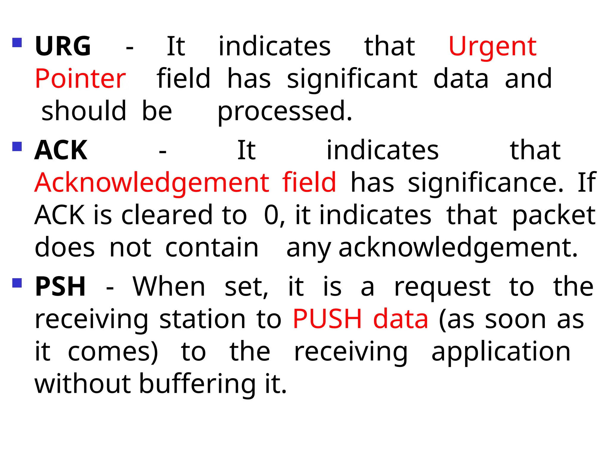  URG - It indicates that Urgent
Pointer field has significant data and
should be processed.
 ACK - It indicates that
Acknowledgement field has significance. If
ACK is cleared to 0, it indicates that packet
does not contain any acknowledgement.
 PSH - When set, it is a request to the
receiving station to PUSH data (as soon as
it comes) to the receiving application
without buffering it.
 