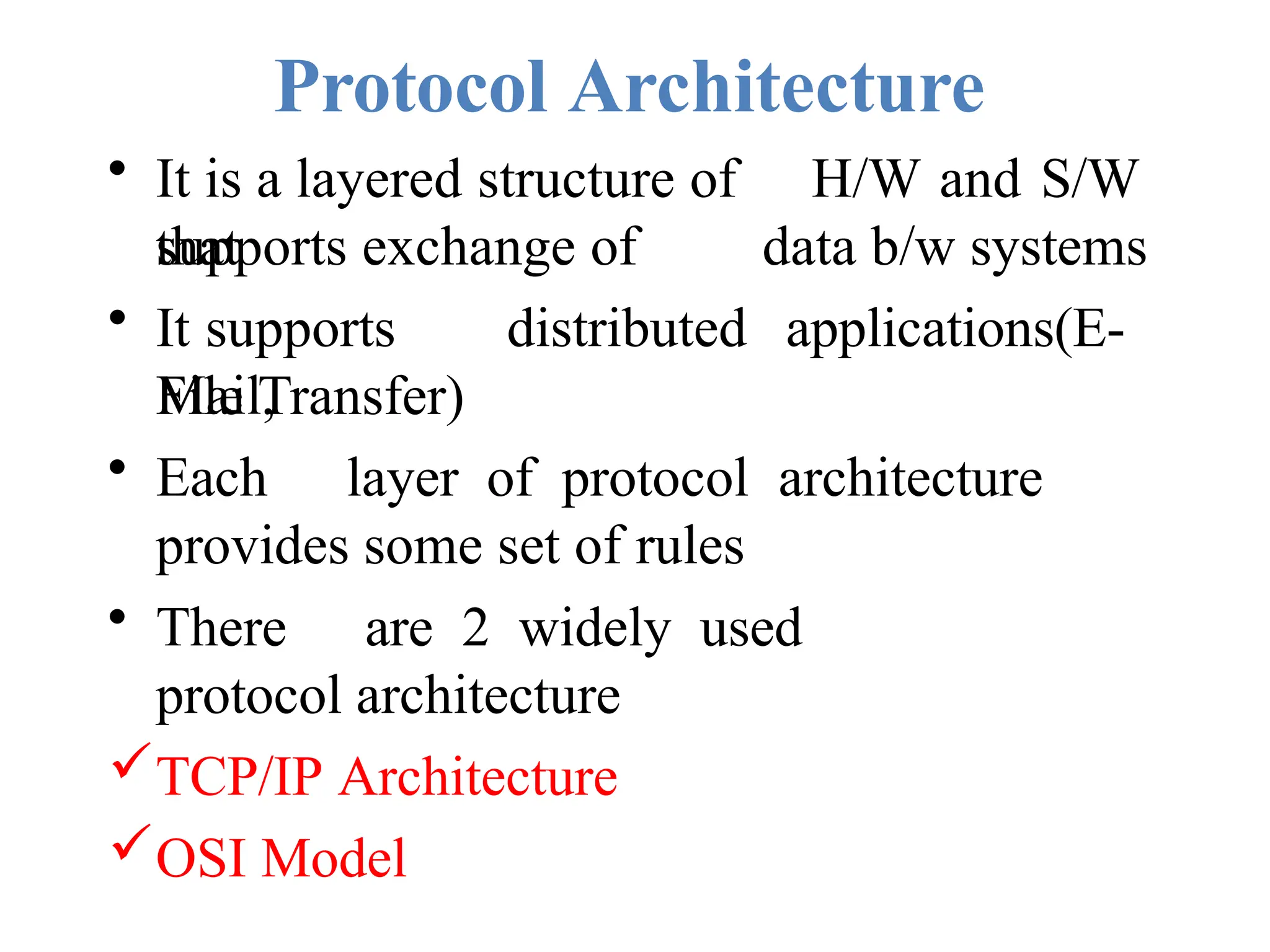 Protocol Architecture
• It is a layered structure of H/W and S/W
that
supports exchange of data b/w systems
• It supports distributed applications(E-
Mail,
File Transfer)
• Each layer of protocol architecture
provides some set of rules
• There are 2 widely used
protocol architecture
TCP/IP Architecture
OSI Model
 