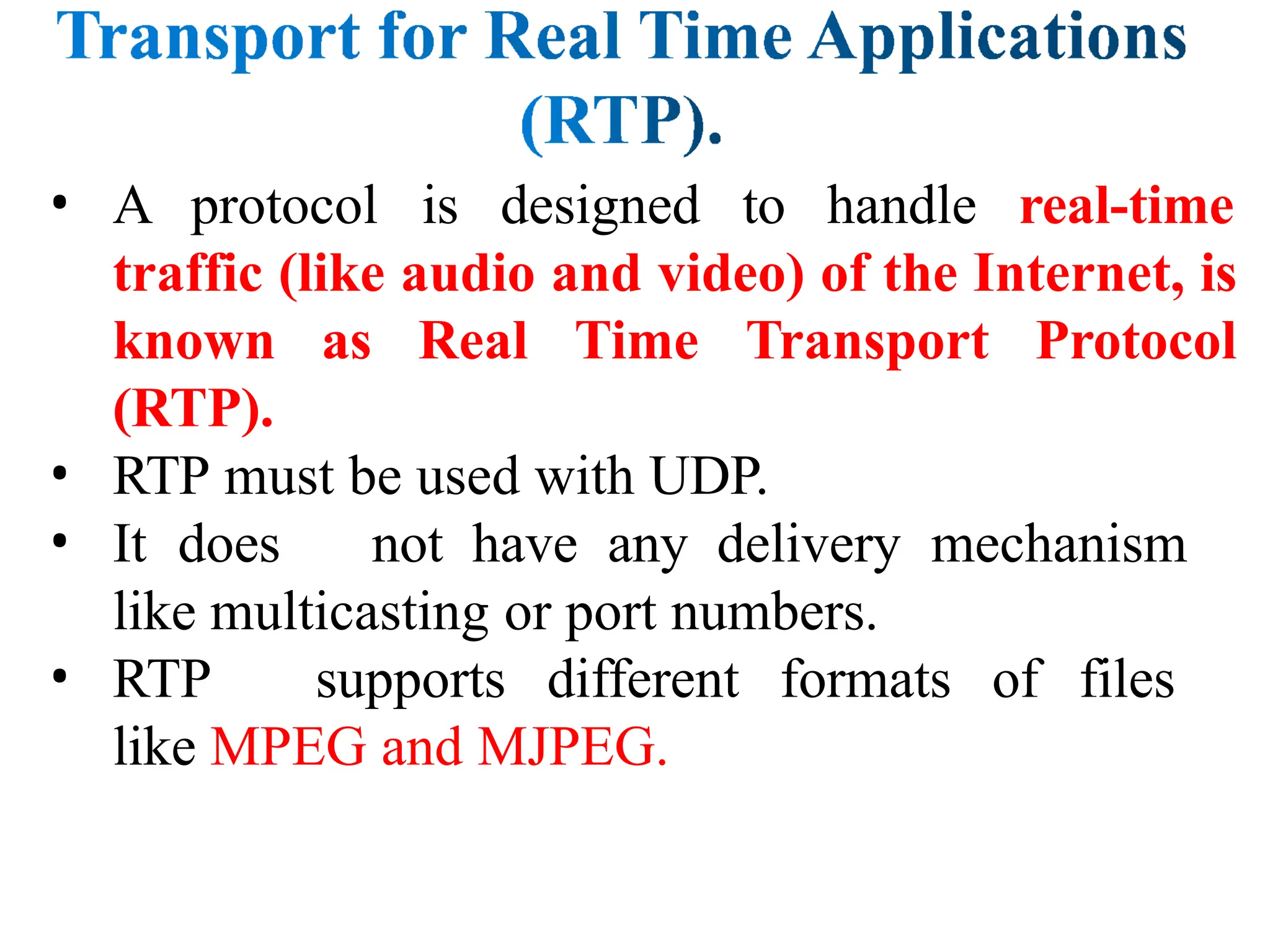 • A protocol is designed to handle real-time
traffic (like audio and video) of the Internet, is
known as Real Time Transport Protocol
(RTP).
• RTP must be used with UDP.
• It does not have any delivery mechanism
like multicasting or port numbers.
• RTP supports different formats of files
like MPEG and MJPEG.
 