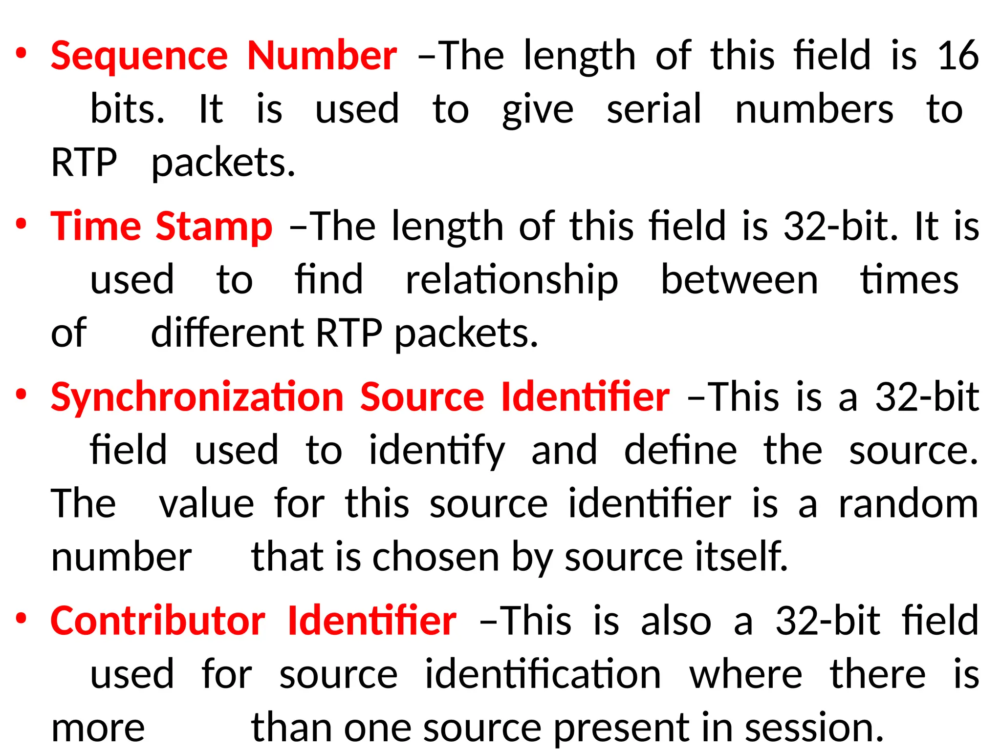 • Sequence Number –The length of this field is 16
bits. It is used to give serial numbers to
RTP packets.
• Time Stamp –The length of this field is 32-bit. It is
used to find relationship between times
of different RTP packets.
• Synchronization Source Identifier –This is a 32-bit
field used to identify and define the source.
The value for this source identifier is a random
number that is chosen by source itself.
• Contributor Identifier –This is also a 32-bit field
used for source identification where there is
more than one source present in session.
 