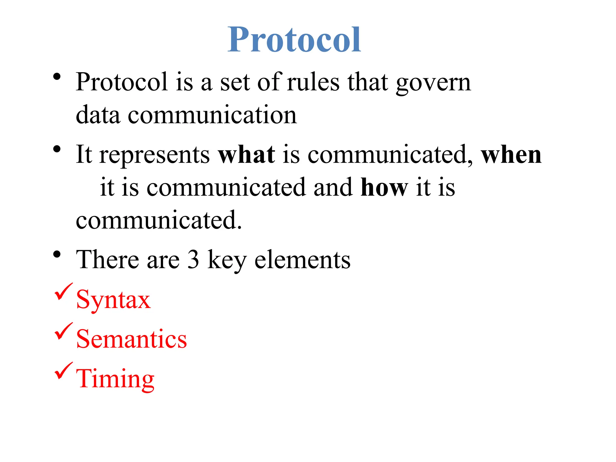 Protocol
• Protocol is a set of rules that govern
data communication
• It represents what is communicated, when
it is communicated and how it is
communicated.
• There are 3 key elements
Syntax
Semantics
Timing
 