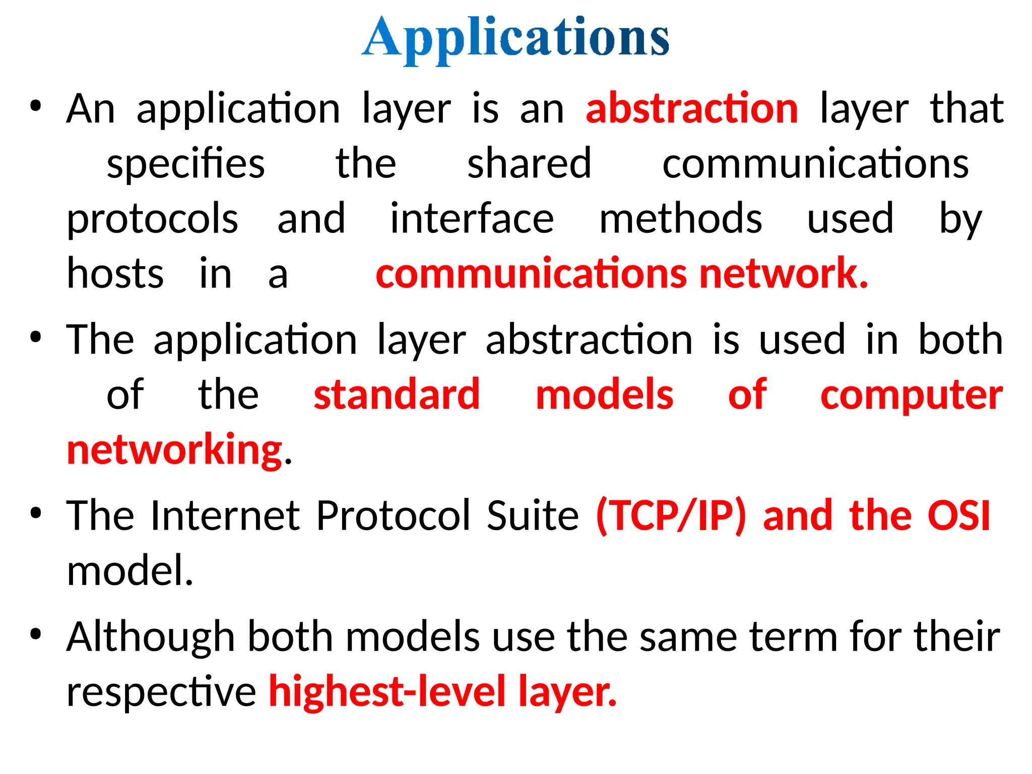 • An application layer is an abstraction layer that
specifies the shared communications
protocols and interface methods used by
hosts in a communications network.
• The application layer abstraction is used in both
of the standard models of computer
networking.
• The Internet Protocol Suite (TCP/IP) and the OSI
model.
• Although both models use the same term for their
respective highest-level layer.
 