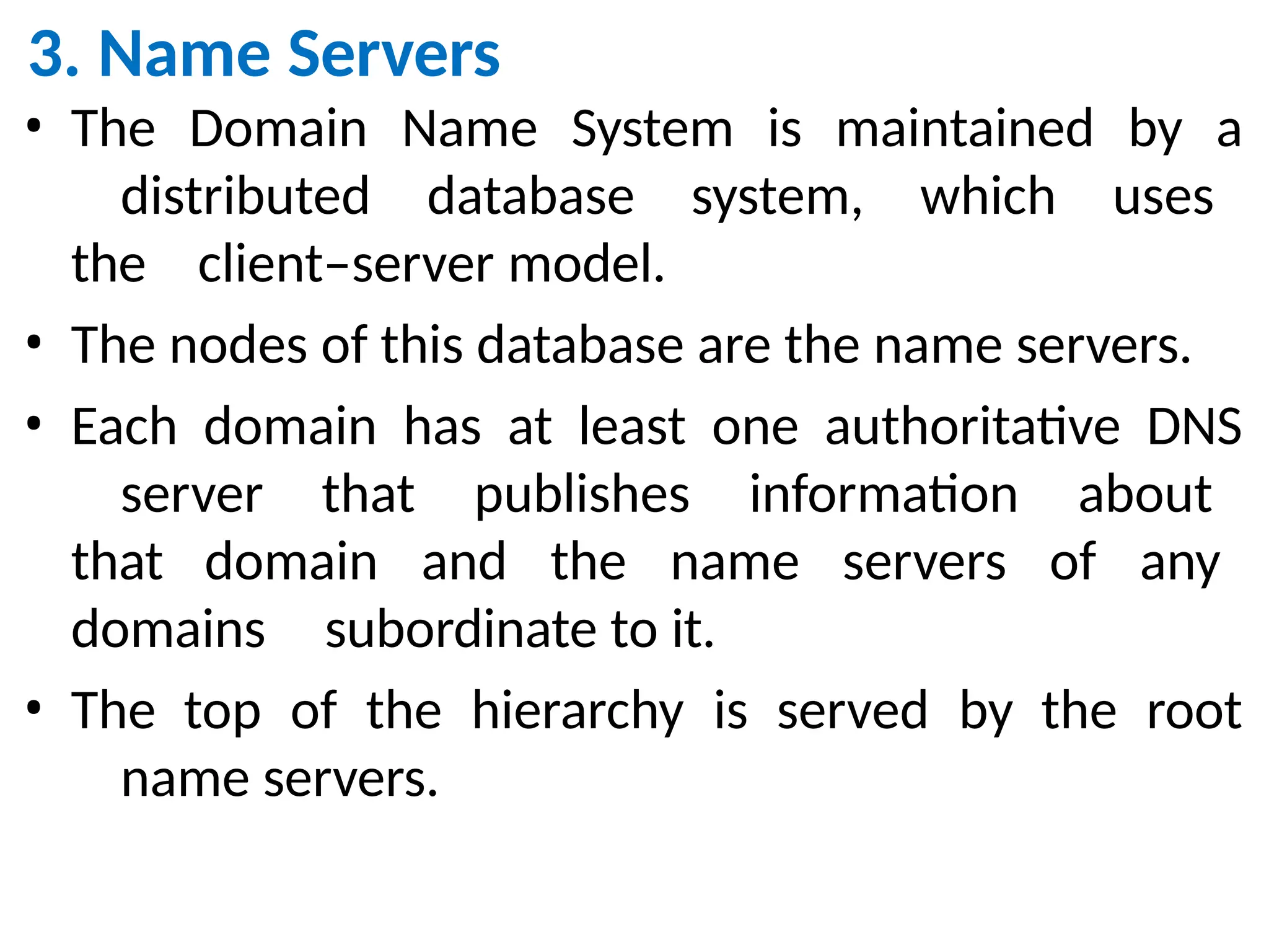 3. Name Servers
• The Domain Name System is maintained by a
distributed database system, which uses
the client–server model.
• The nodes of this database are the name servers.
• Each domain has at least one authoritative DNS
server that publishes information about
that domain and the name servers of any
domains subordinate to it.
• The top of the hierarchy is served by the root
name servers.
 