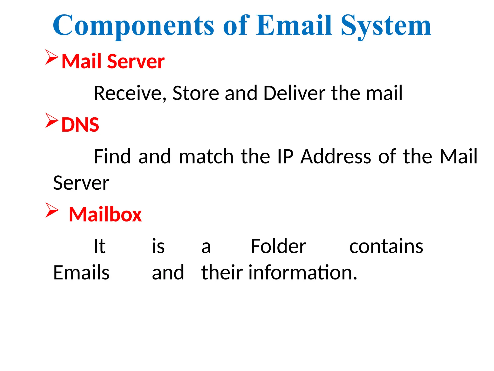 Components of Email System
Mail Server
Receive, Store and Deliver the mail
DNS
Find and match the IP Address of the Mail
Server
 Mailbox
It is a Folder contains
Emails and their information.
 