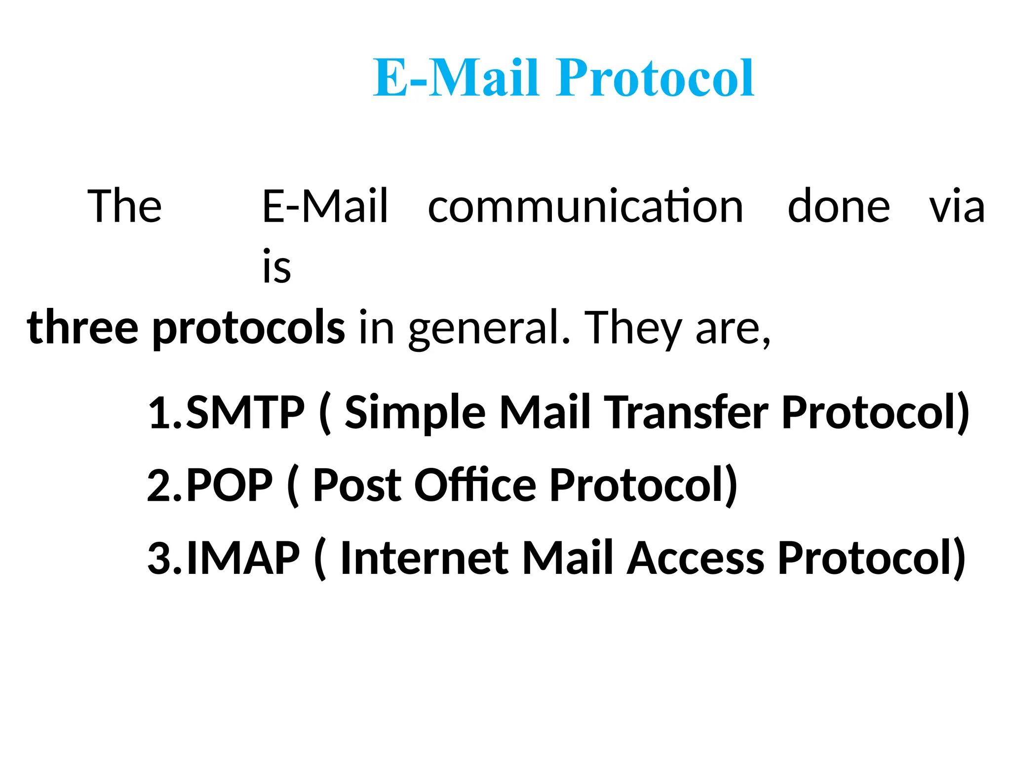 E-Mail Protocol
The E-Mail communication
is
three protocols in general. They are,
done via
1.SMTP ( Simple Mail Transfer Protocol)
2.POP ( Post Office Protocol)
3.IMAP ( Internet Mail Access Protocol)
 