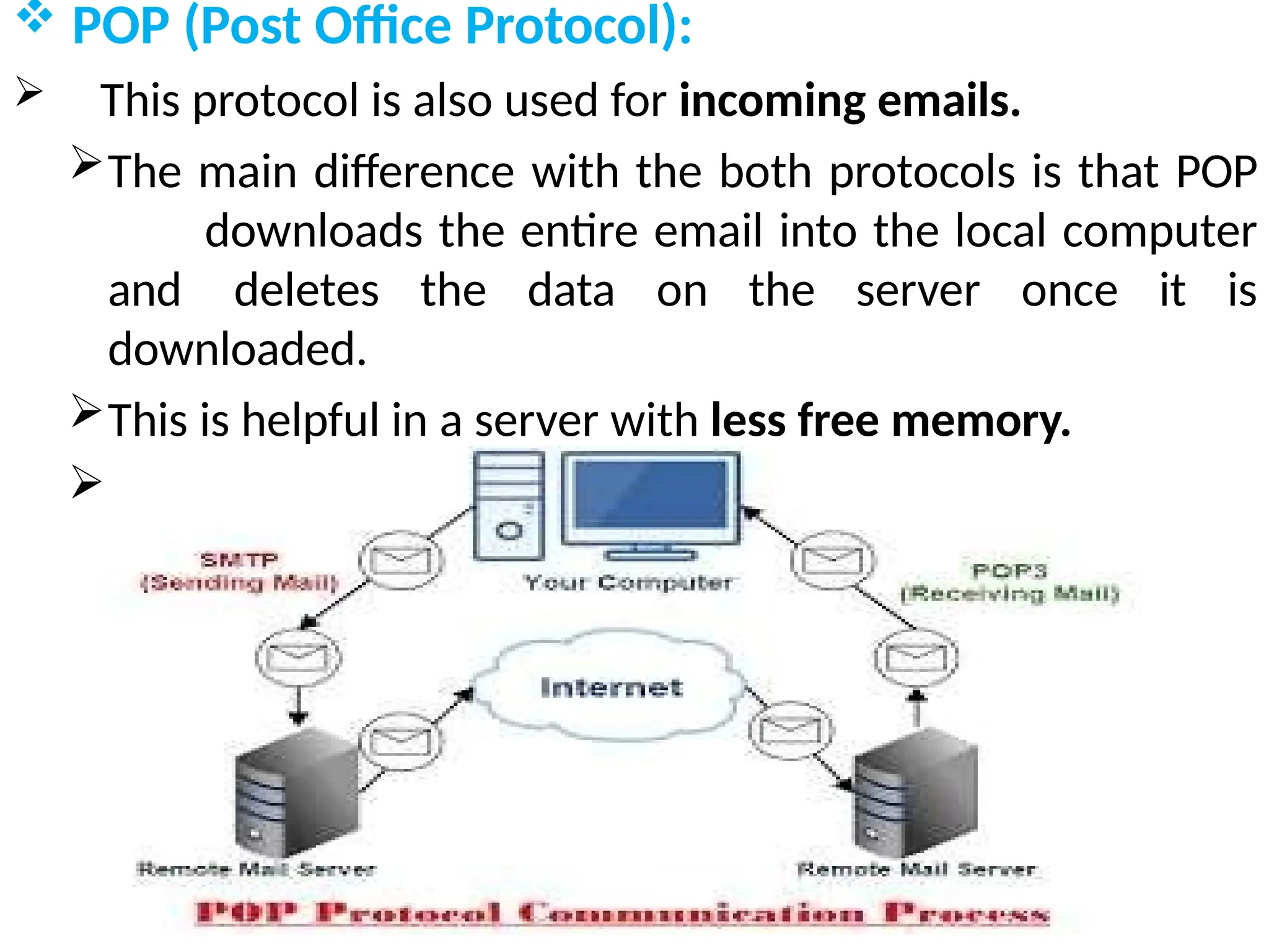  POP (Post Office Protocol):
 This protocol is also used for incoming emails.
The main difference with the both protocols is that POP
downloads the entire email into the local computer
and deletes the data on the server once it is
downloaded.
This is helpful in a server with less free memory.
Current version of POP is POP3 .
 
