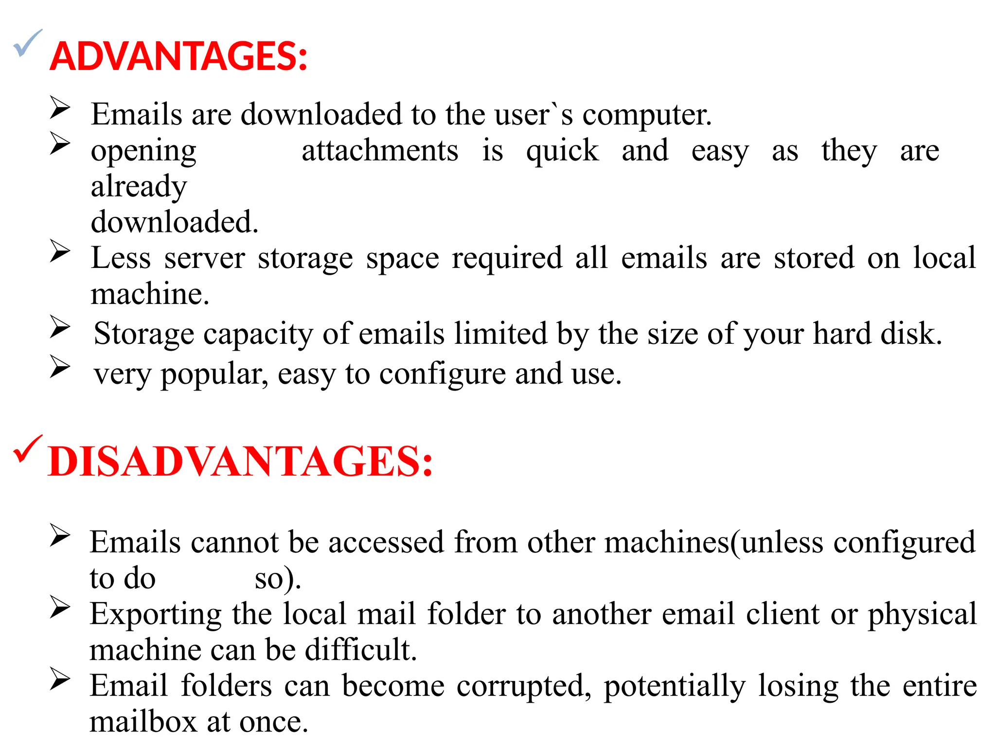 ADVANTAGES:
 Emails are downloaded to the user`s computer.
 opening attachments is quick and easy as they are
already
downloaded.
 Less server storage space required all emails are stored on local
machine.
 Storage capacity of emails limited by the size of your hard disk.
 very popular, easy to configure and use.
DISADVANTAGES:
 Emails cannot be accessed from other machines(unless configured
to do so).
 Exporting the local mail folder to another email client or physical
machine can be difficult.
 Email folders can become corrupted, potentially losing the entire
mailbox at once.
 