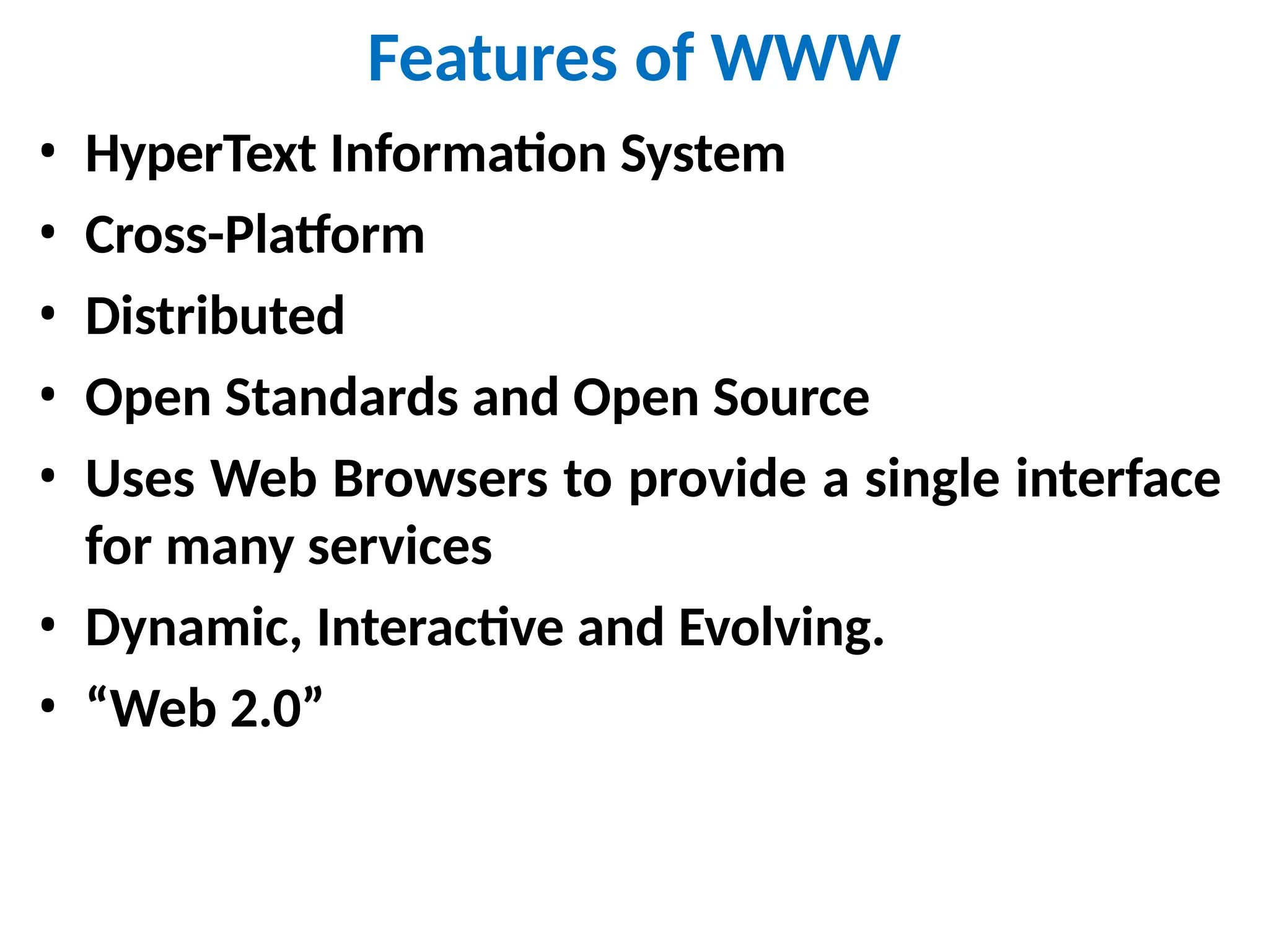 Features of WWW
• HyperText Information System
• Cross-Platform
• Distributed
• Open Standards and Open Source
• Uses Web Browsers to provide a single interface
for many services
• Dynamic, Interactive and Evolving.
• “Web 2.0”
 