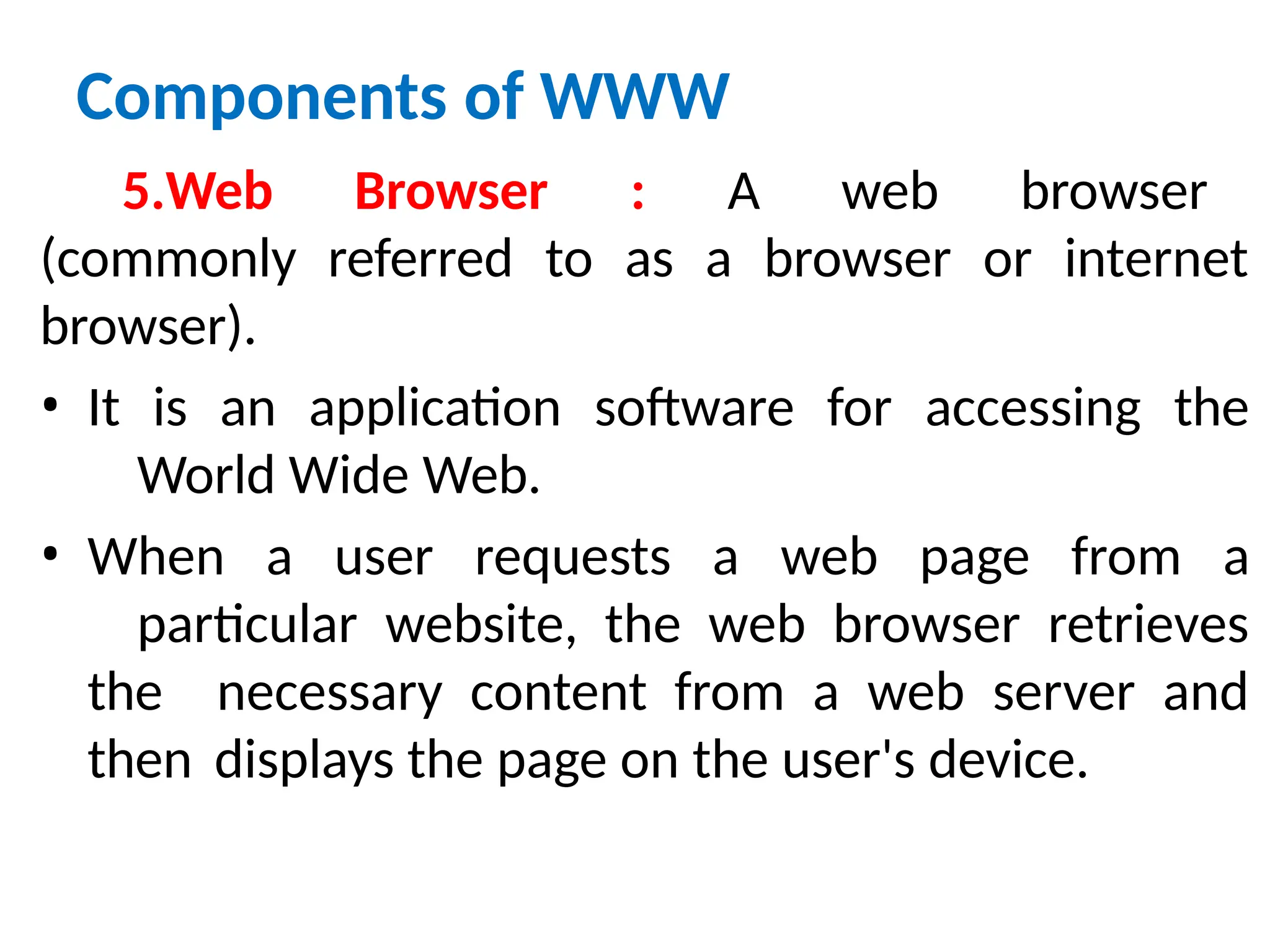 Components of WWW
5.Web Browser : A web browser
(commonly referred to as a browser or internet
browser).
• It is an application software for accessing the
World Wide Web.
• When a user requests a web page from a
particular website, the web browser retrieves
the necessary content from a web server and
then displays the page on the user's device.
 