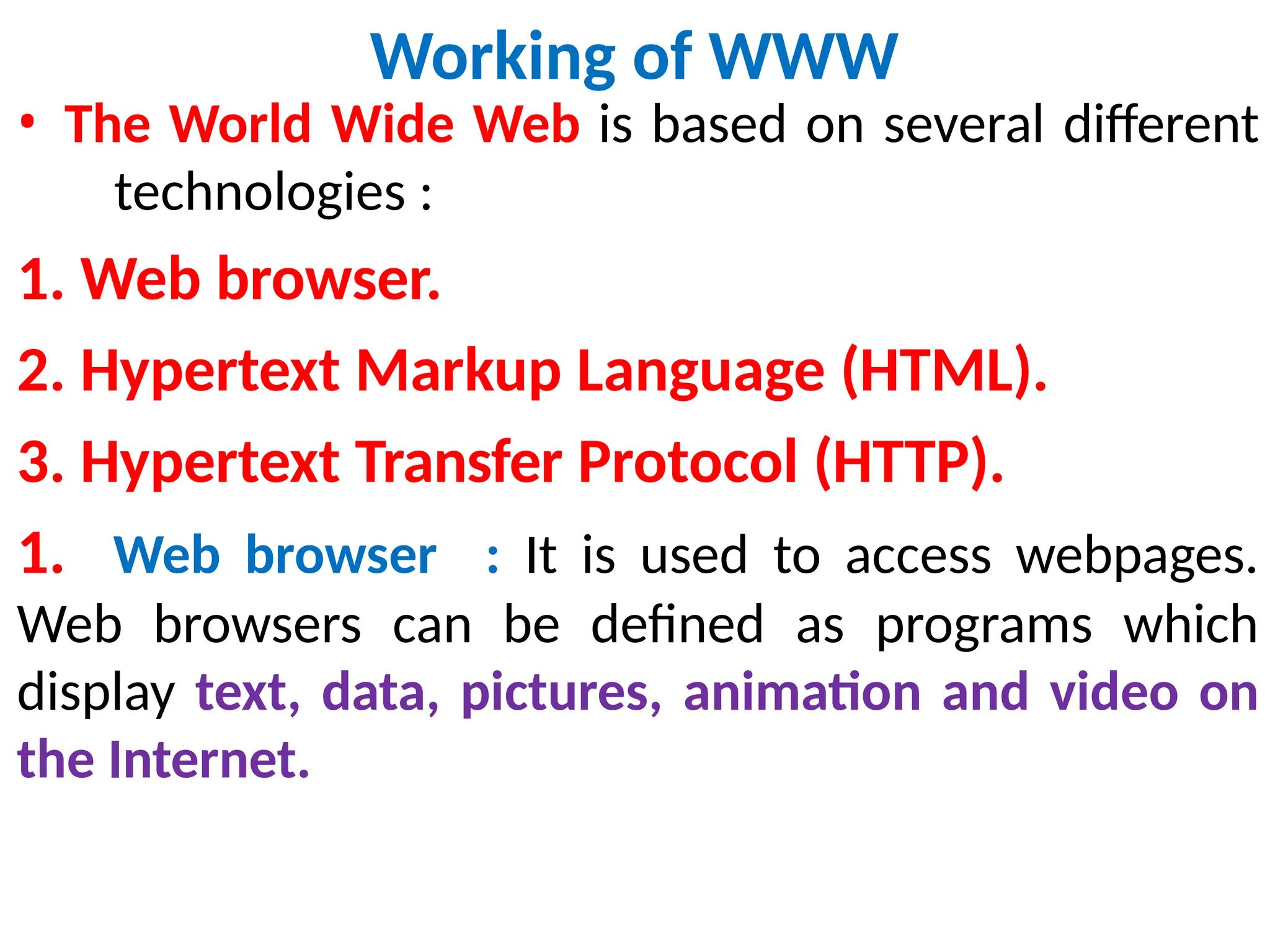 Working of WWW
• The World Wide Web is based on several different
technologies :
1. Web browser.
2. Hypertext Markup Language (HTML).
3. Hypertext Transfer Protocol (HTTP).
1. Web browser : It is used to access webpages.
Web browsers can be defined as programs which
display text, data, pictures, animation and video on
the Internet.
 