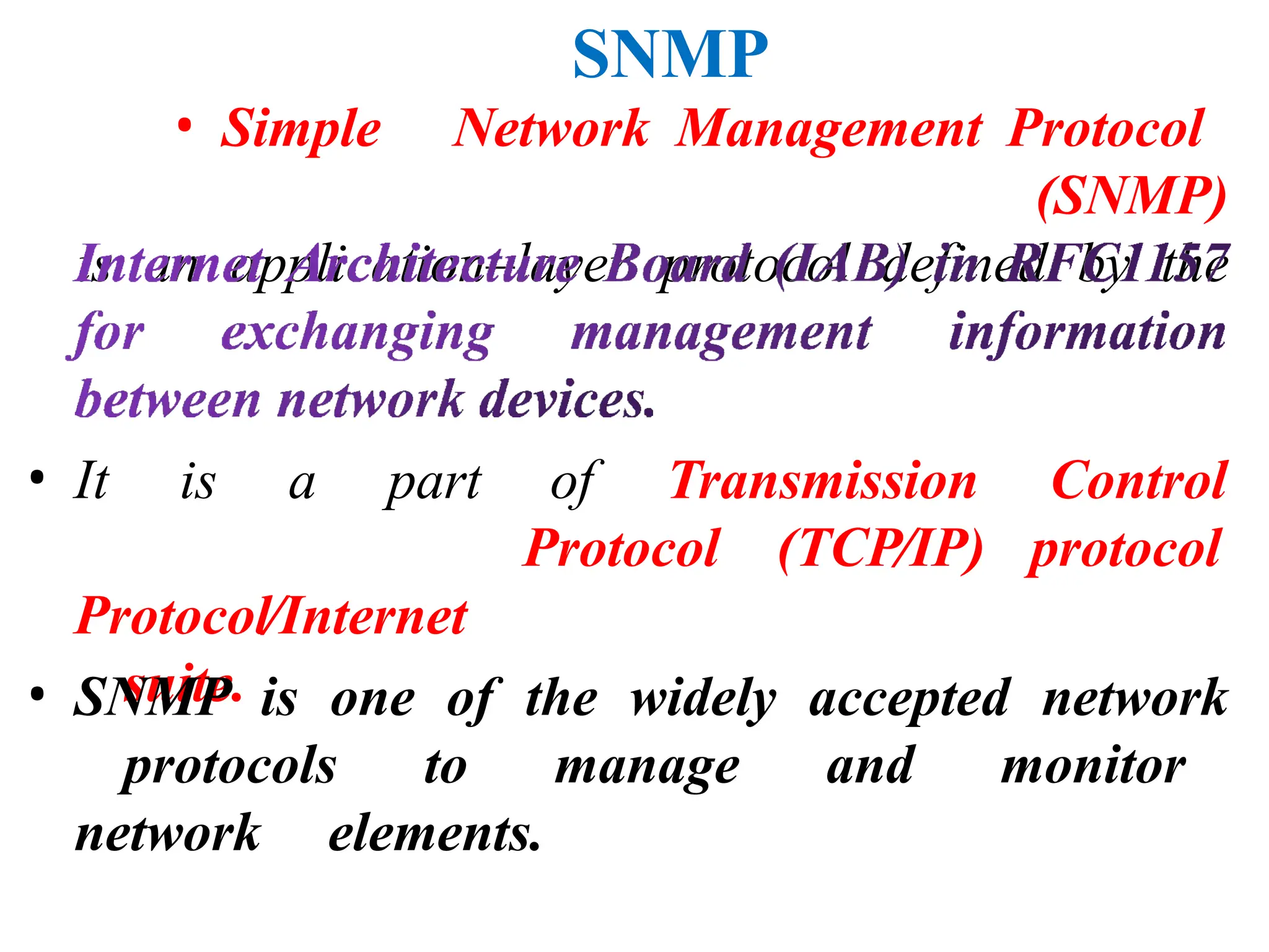 SNMP
• Simple Network Management Protocol
(SNMP)
is an application–layer protocol defined by the
• It is a part
Protocol⁄Internet
suite.
of Transmission Control
Protocol (TCP⁄IP) protocol
• SNMP is one of the widely accepted network
protocols to manage and monitor
network elements.
 