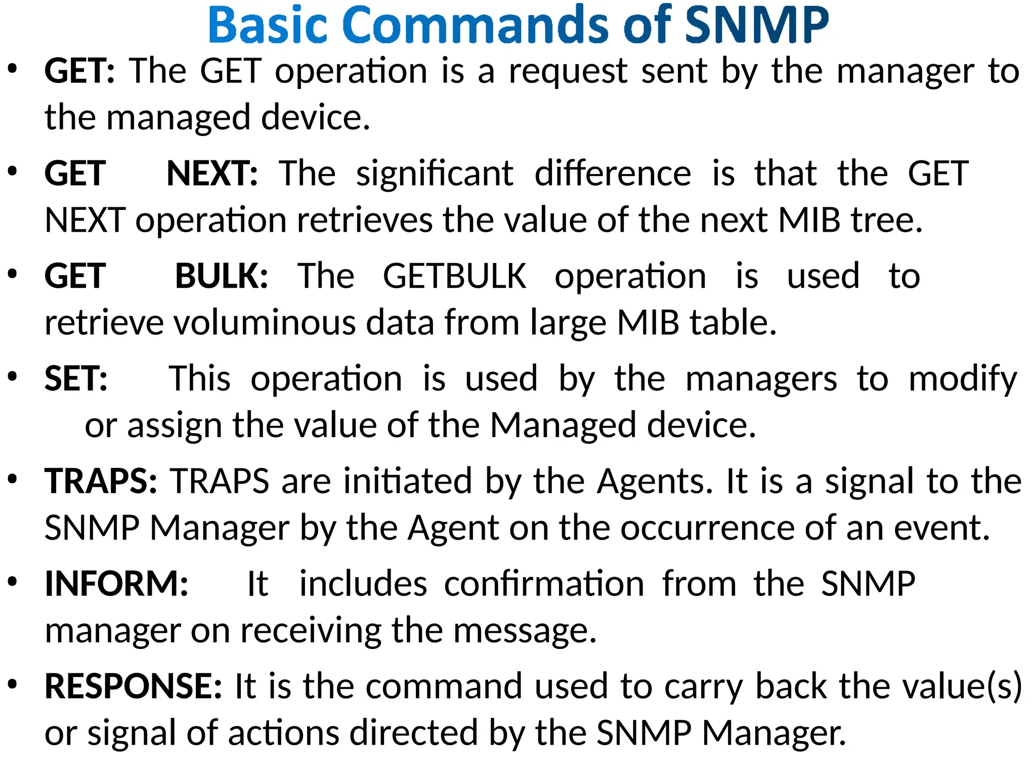 • GET: The GET operation is a request sent by the manager to
the managed device.
• GET NEXT: The significant difference is that the GET
NEXT operation retrieves the value of the next MIB tree.
• GET BULK: The GETBULK operation is used to
retrieve voluminous data from large MIB table.
• SET: This operation is used by the managers to modify
or assign the value of the Managed device.
• TRAPS: TRAPS are initiated by the Agents. It is a signal to the
SNMP Manager by the Agent on the occurrence of an event.
• INFORM: It includes confirmation from the SNMP
manager on receiving the message.
• RESPONSE: It is the command used to carry back the value(s)
or signal of actions directed by the SNMP Manager.
 