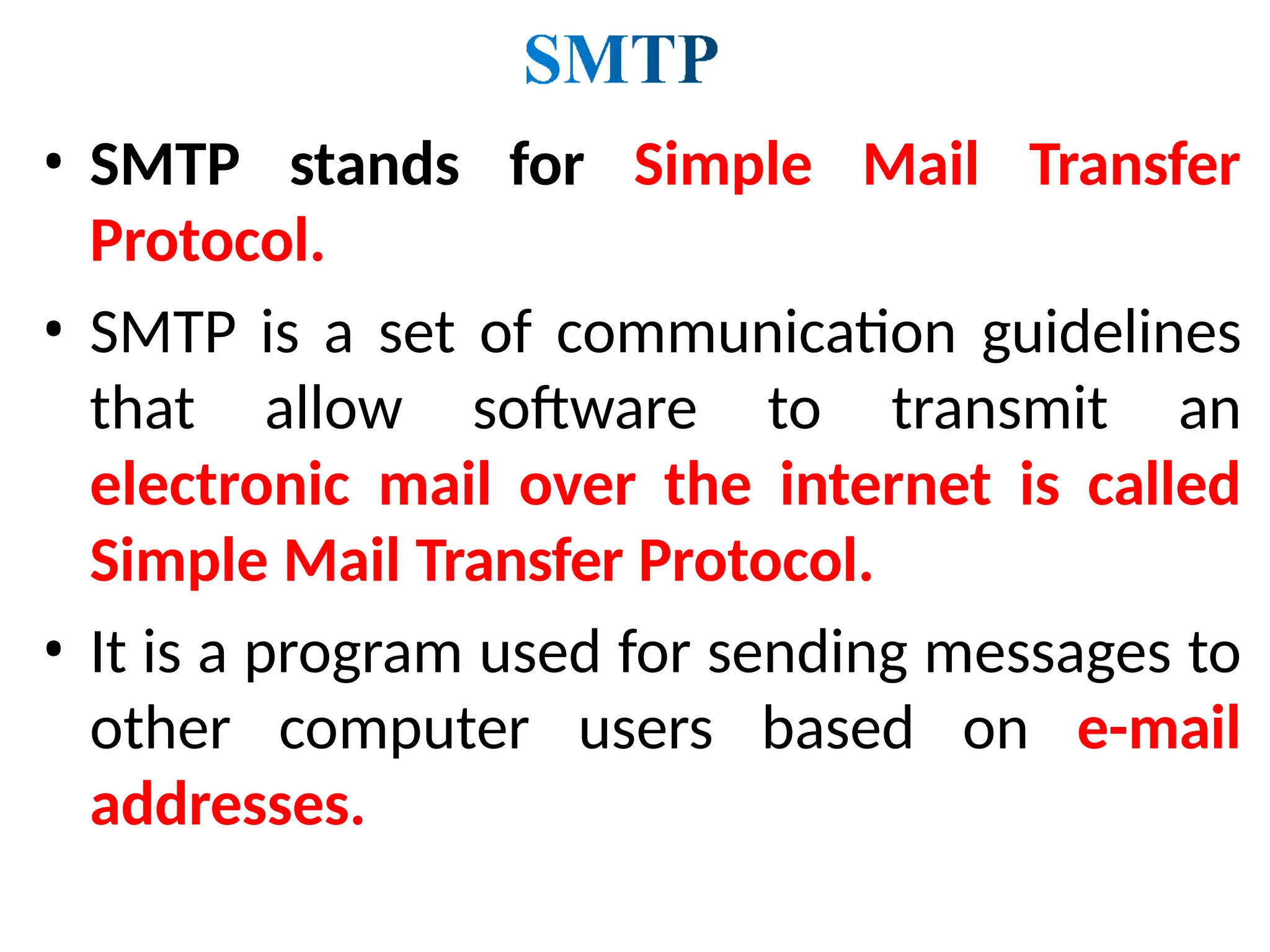 • SMTP stands for Simple Mail Transfer
Protocol.
• SMTP is a set of communication guidelines
that allow software to transmit an
electronic mail over the internet is called
Simple Mail Transfer Protocol.
• It is a program used for sending messages to
other computer users based on e-mail
addresses.
 