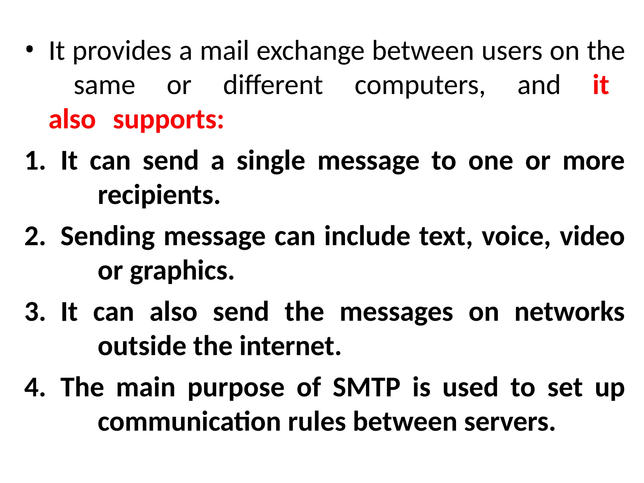 • It provides a mail exchange between users on the
same or different computers, and it
also supports:
1. It can send a single message to one or more
recipients.
2. Sending message can include text, voice, video
or graphics.
3. It can also send the messages on networks
outside the internet.
4. The main purpose of SMTP is used to set up
communication rules between servers.
 