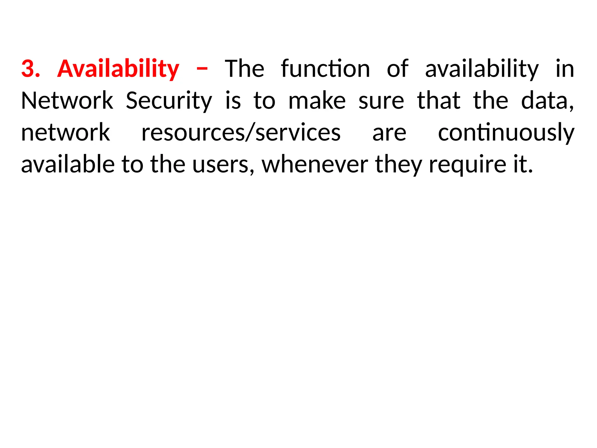 3. Availability − The function of availability in
Network Security is to make sure that the data,
network resources/services are continuously
available to the users, whenever they require it.
 