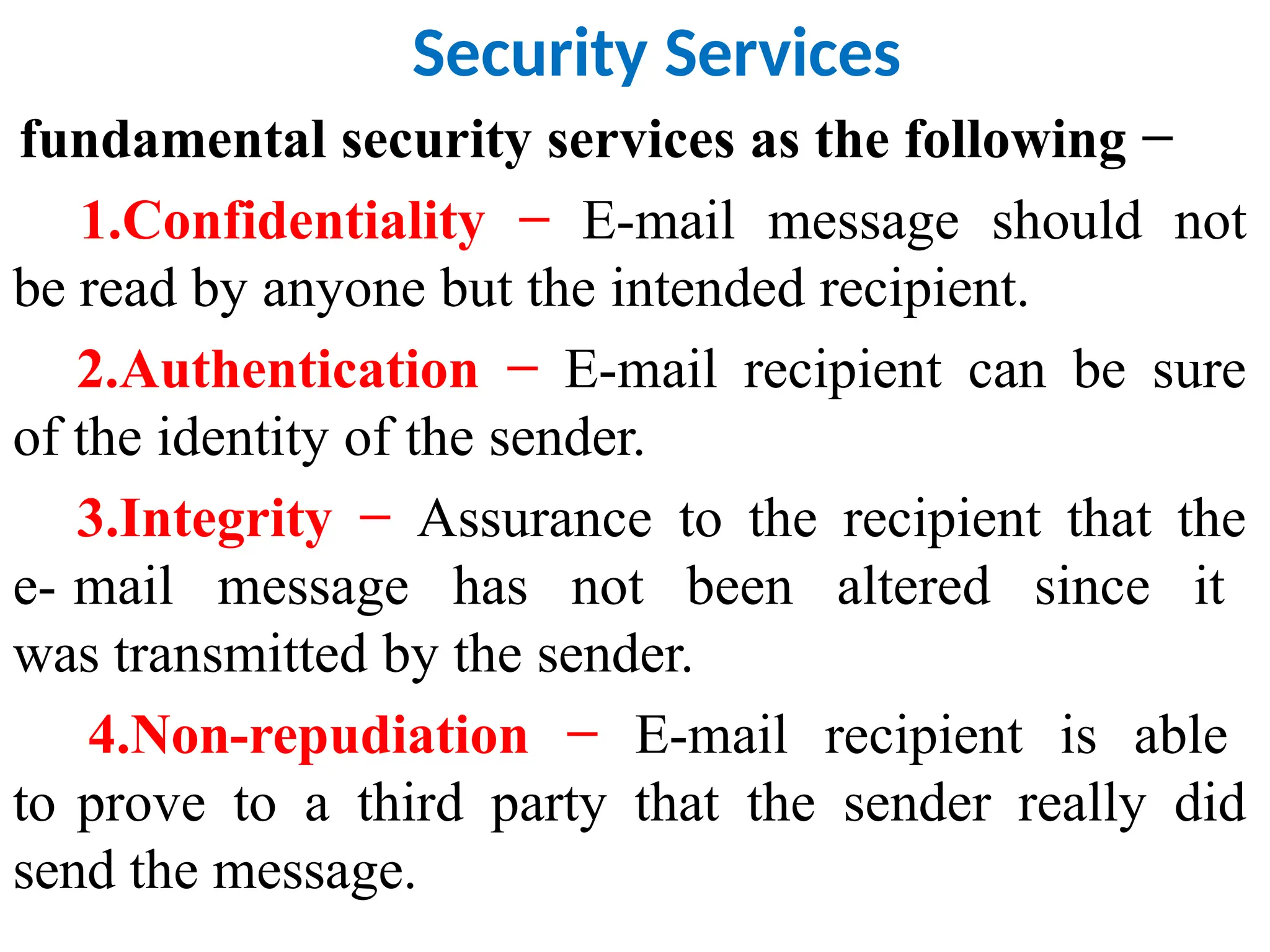 Security Services
fundamental security services as the following −
1.Confidentiality − E-mail message should not
be read by anyone but the intended recipient.
2.Authentication − E-mail recipient can be sure
of the identity of the sender.
3.Integrity − Assurance to the recipient that the
e- mail message has not been altered since it
was transmitted by the sender.
4.Non-repudiation − E-mail recipient is able
to prove to a third party that the sender really did
send the message.
 