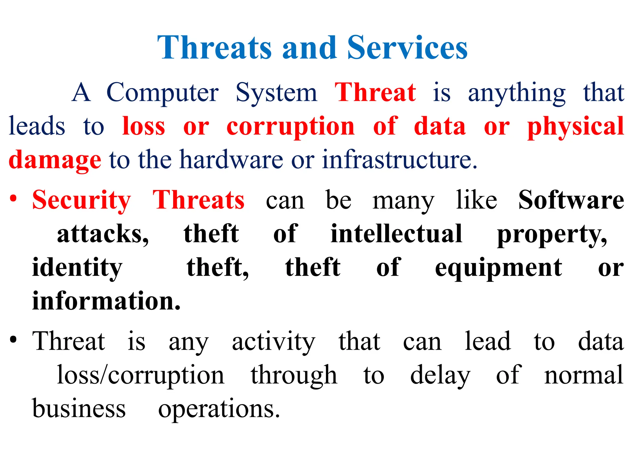 Threats and Services
A Computer System Threat is anything that
leads to loss or corruption of data or physical
damage to the hardware or infrastructure.
• Security Threats can be many like Software
attacks, theft of intellectual property,
identity theft, theft of equipment or
information.
• Threat is any activity that can lead to data
loss/corruption through to delay of normal
business operations.
 