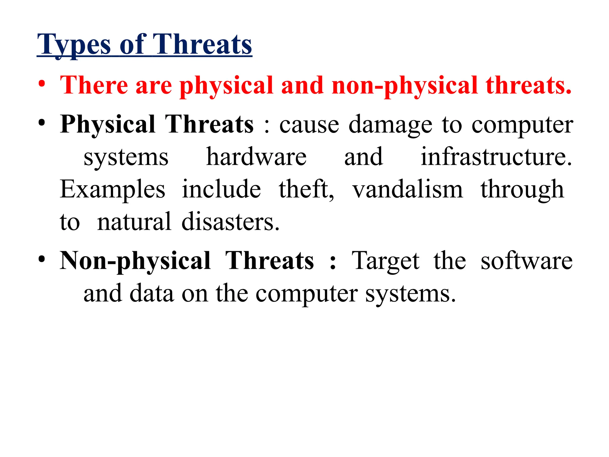 Types of Threats
• There are physical and non-physical threats.
• Physical Threats : cause damage to computer
systems hardware and infrastructure.
Examples include theft, vandalism through
to natural disasters.
• Non-physical Threats : Target the software
and data on the computer systems.
 