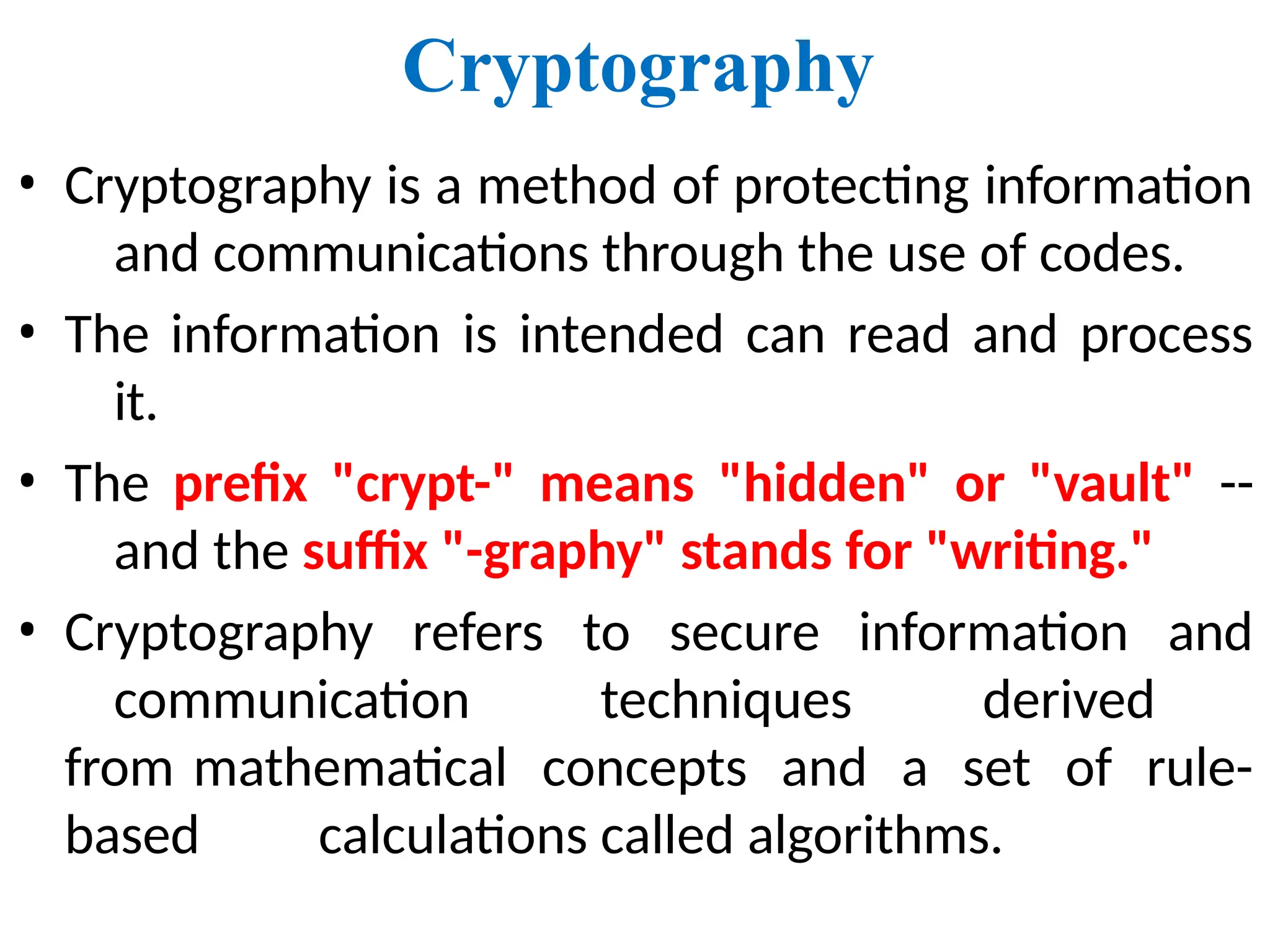 Cryptography
• Cryptography is a method of protecting information
and communications through the use of codes.
• The information is intended can read and process
it.
• The prefix "crypt-" means "hidden" or "vault" --
and the suffix "-graphy" stands for "writing."
• Cryptography refers to secure information and
communication techniques derived
from mathematical concepts and a set of rule-
based calculations called algorithms.
 