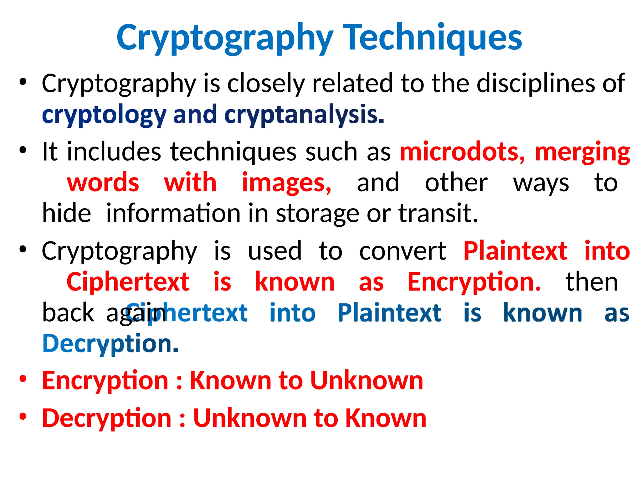 Cryptography Techniques
• Cryptography is closely related to the disciplines of
• It includes techniques such as microdots, merging
words with images, and other ways to
hide information in storage or transit.
• Cryptography is used to convert Plaintext into
Ciphertext is known as Encryption. then
back again
• Encryption : Known to Unknown
• Decryption : Unknown to Known
 
