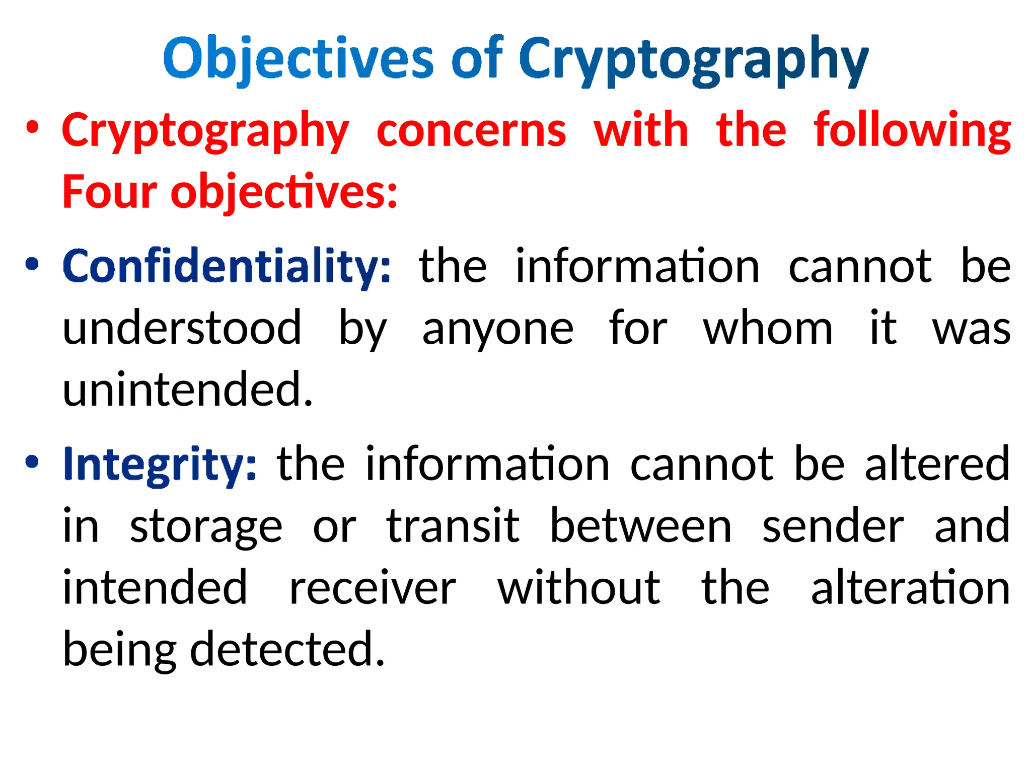 • Cryptography concerns with the following
Four objectives:
the information cannot be
understood by anyone for whom it was
unintended.
the information cannot be altered
in storage or transit between sender and
intended receiver without the alteration
being detected.
 