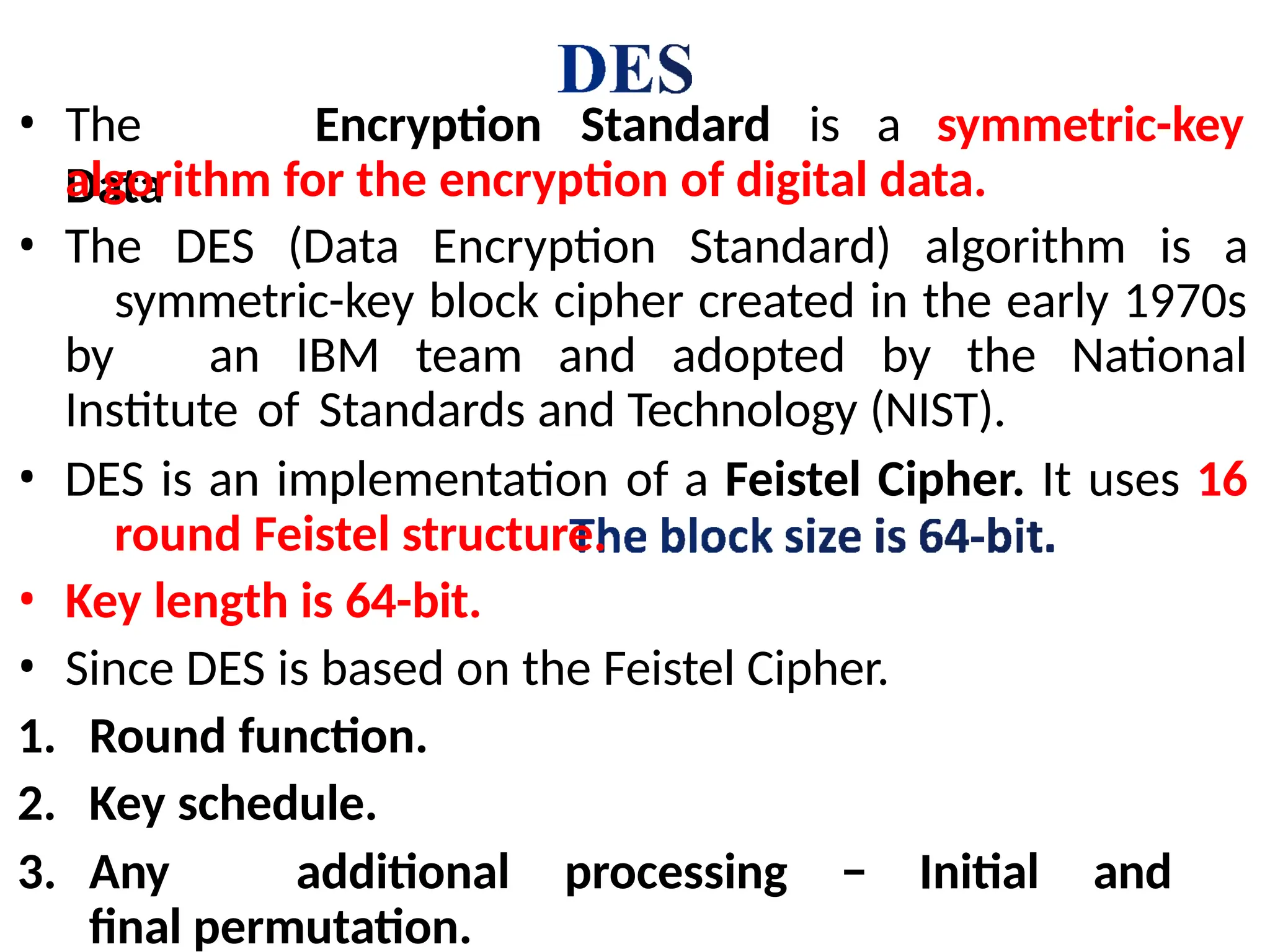 • The
Data
Encryption Standard is a symmetric-key
algorithm for the encryption of digital data.
• The DES (Data Encryption Standard) algorithm is a
symmetric-key block cipher created in the early 1970s
by an IBM team and adopted by the National
Institute of Standards and Technology (NIST).
• DES is an implementation of a Feistel Cipher. It uses 16
round Feistel structure.
• Key length is 64-bit.
• Since DES is based on the Feistel Cipher.
1. Round function.
2. Key schedule.
3. Any additional processing − Initial and
final permutation.
 