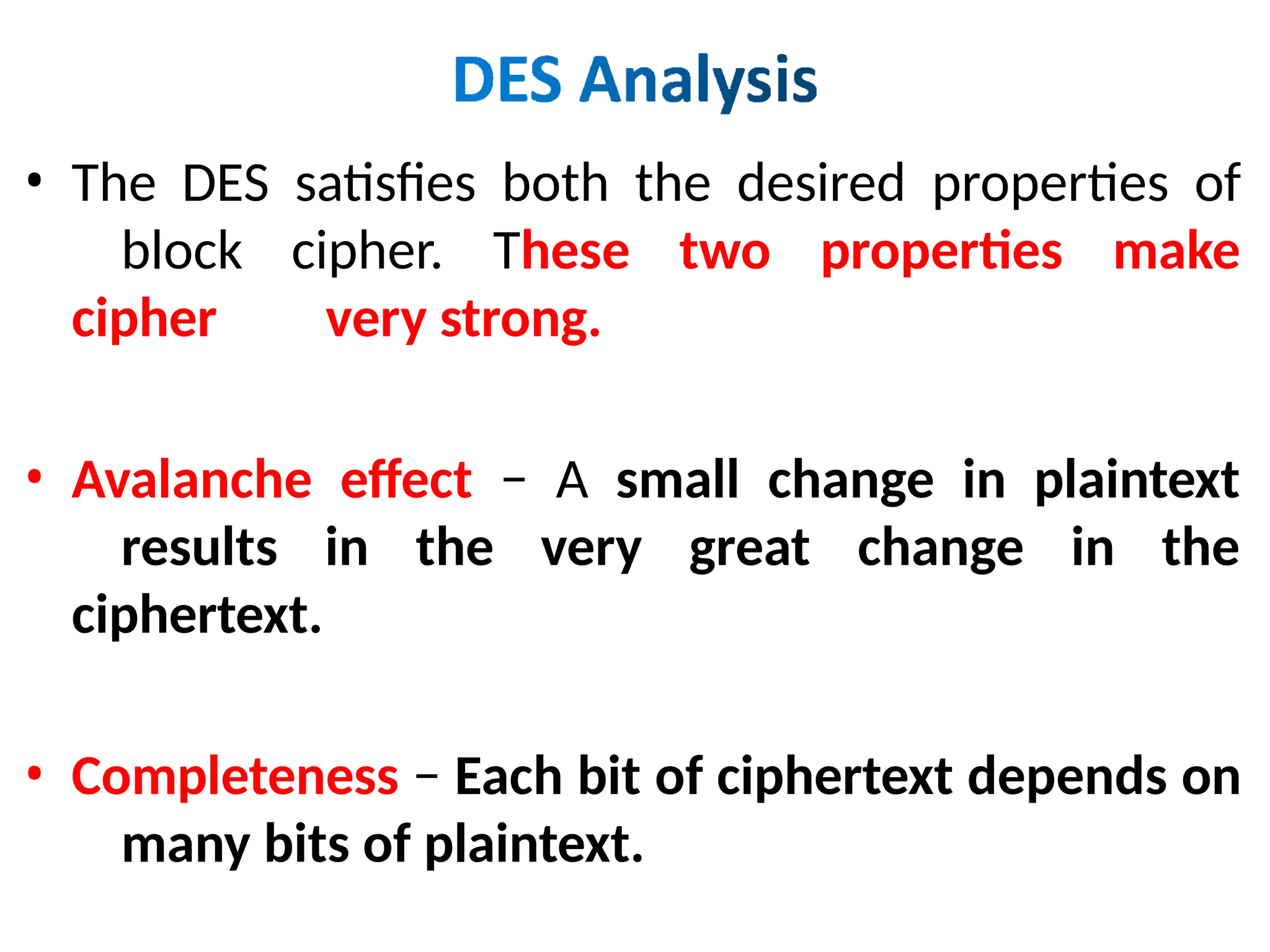 • The DES satisfies both the desired properties of
block cipher. These two properties make
cipher very strong.
• Avalanche effect − A small change in plaintext
results in the very great change in the
ciphertext.
• Completeness − Each bit of ciphertext depends on
many bits of plaintext.
 