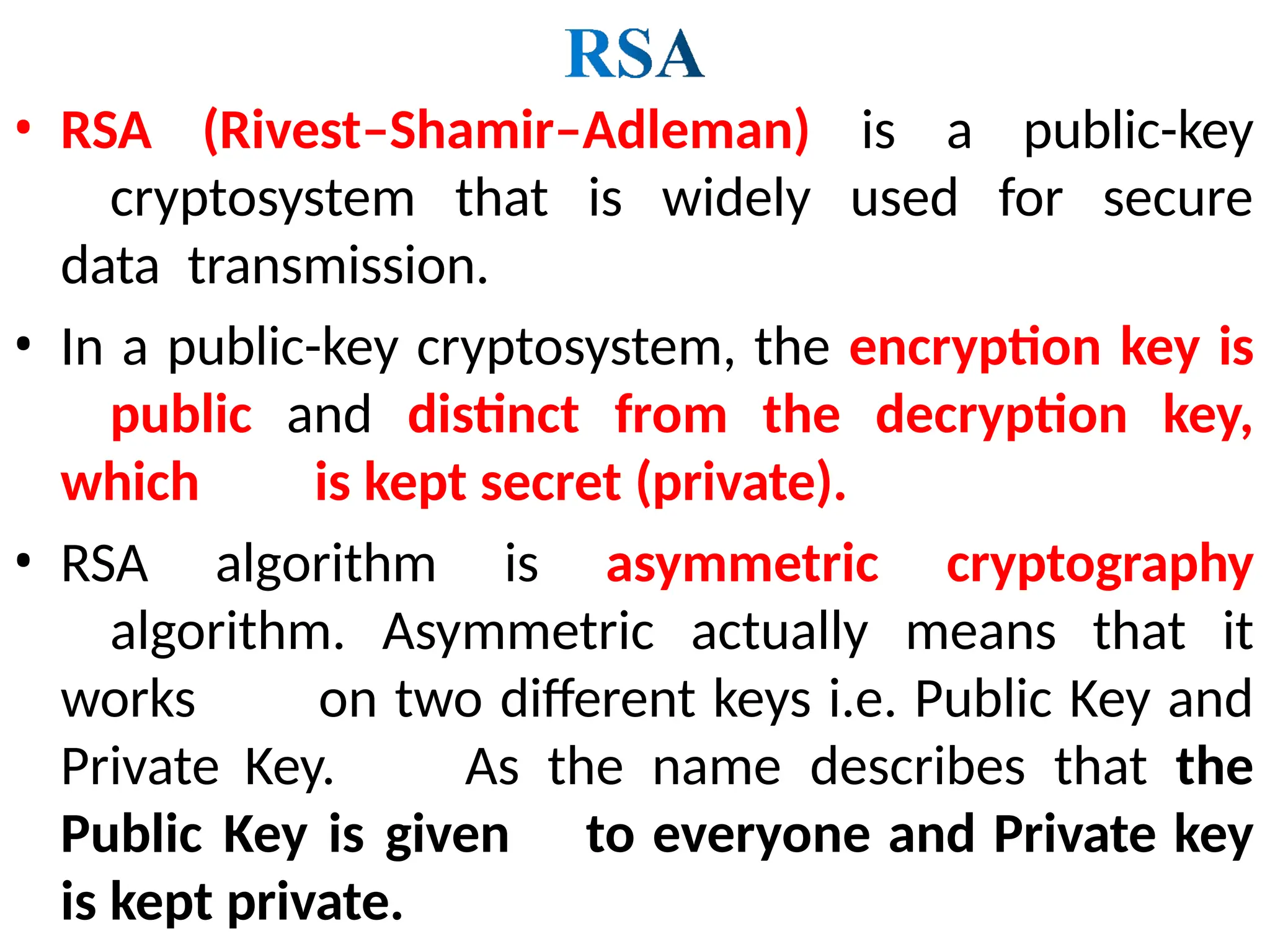 • RSA (Rivest–Shamir–Adleman) is a public-key
cryptosystem that is widely used for secure
data transmission.
• In a public-key cryptosystem, the encryption key is
public and distinct from the decryption key,
which is kept secret (private).
• RSA algorithm is asymmetric cryptography
algorithm. Asymmetric actually means that it
works on two different keys i.e. Public Key and
Private Key. As the name describes that the
Public Key is given to everyone and Private key
is kept private.
 