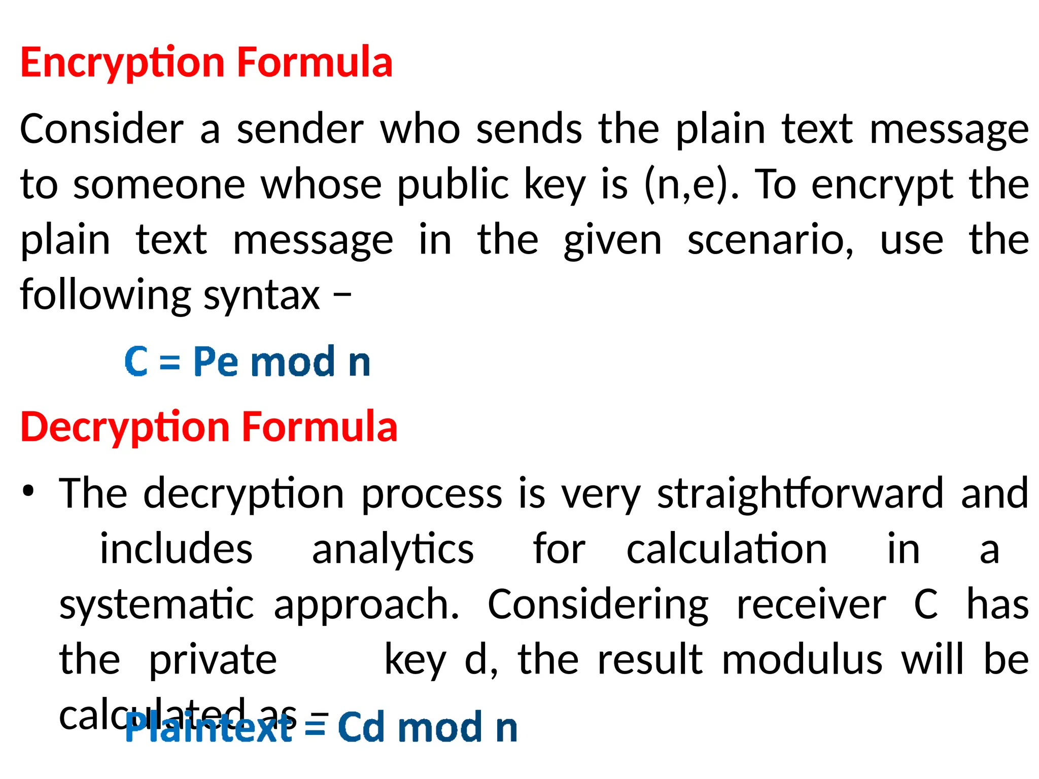 Encryption Formula
Consider a sender who sends the plain text message
to someone whose public key is (n,e). To encrypt the
plain text message in the given scenario, use the
following syntax −
Decryption Formula
• The decryption process is very straightforward and
includes analytics for calculation in a
systematic approach. Considering receiver C has
the private key d, the result modulus will be
calculated as −
 