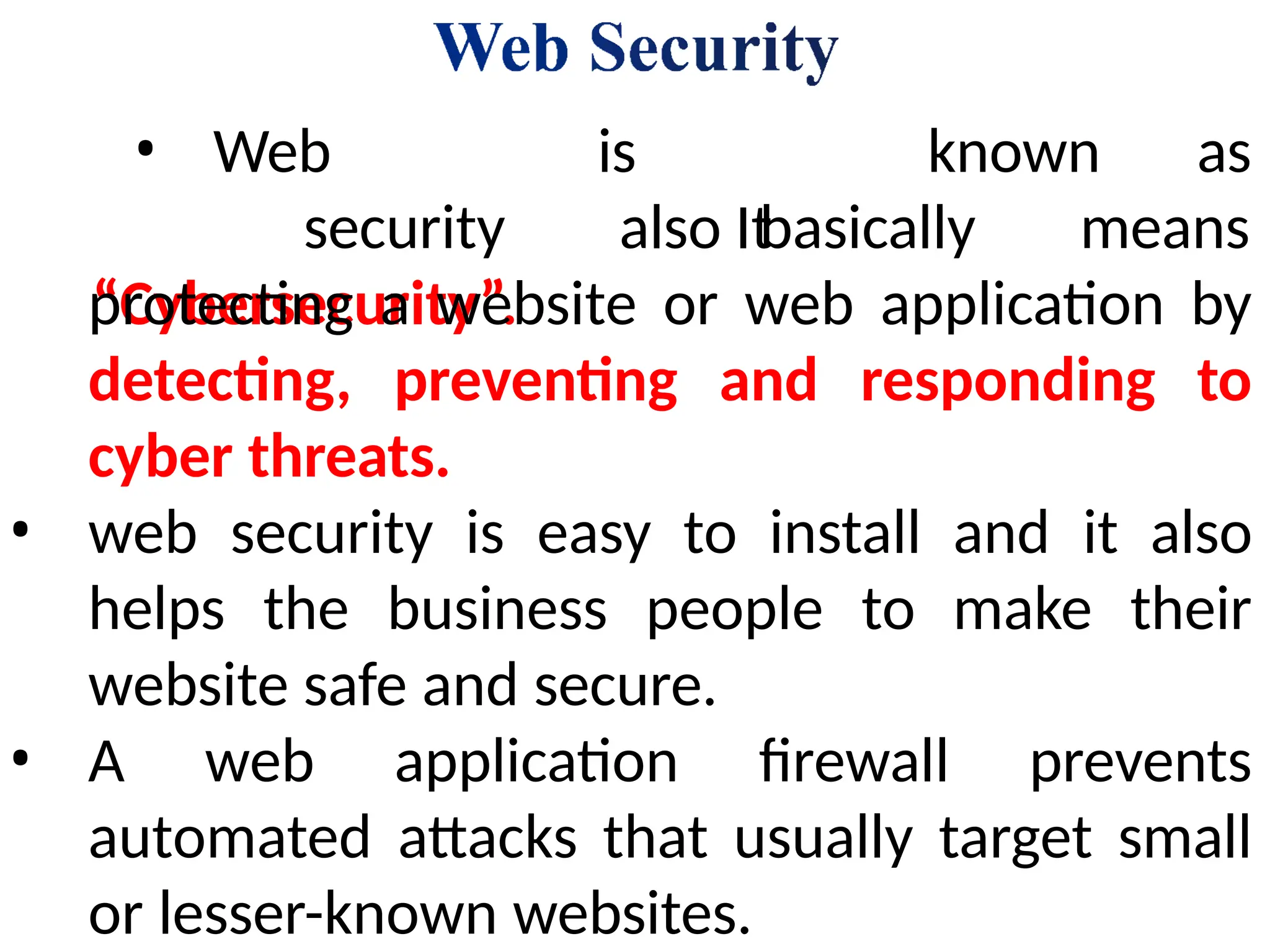 known as
• Web
security
“Cybersecurity”.
is
also It
basically means
protecting a website or web application by
detecting, preventing and responding to
cyber threats.
• web security is easy to install and it also
helps the business people to make their
website safe and secure.
• A web application firewall prevents
automated attacks that usually target small
or lesser-known websites.
 