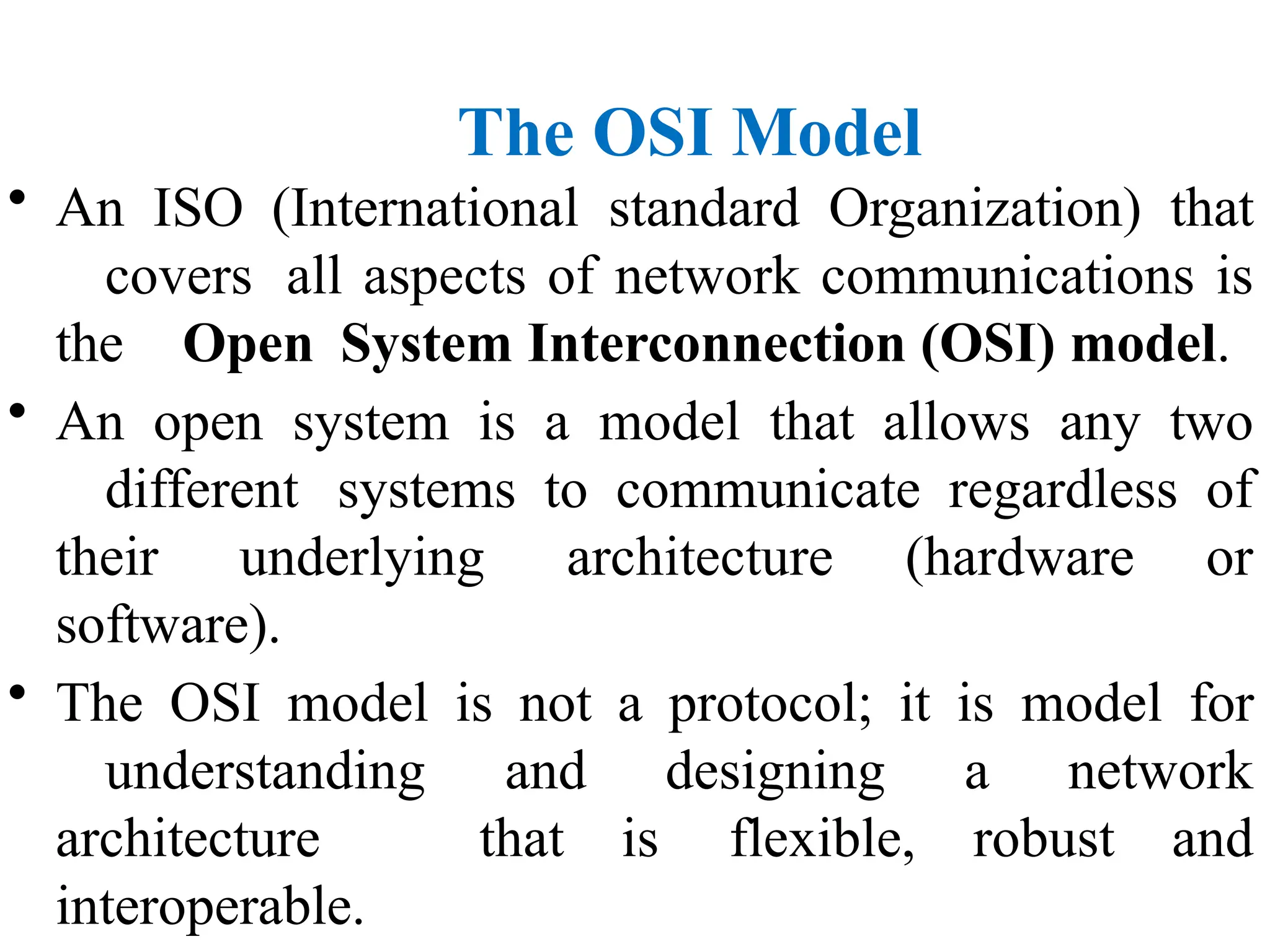 The OSI Model
• An ISO (International standard Organization) that
covers all aspects of network communications is
the Open System Interconnection (OSI) model.
• An open system is a model that allows any two
different systems to communicate regardless of
their underlying architecture (hardware or
software).
• The OSI model is not a protocol; it is model for
understanding and designing a network
architecture that is flexible, robust and
interoperable.
 