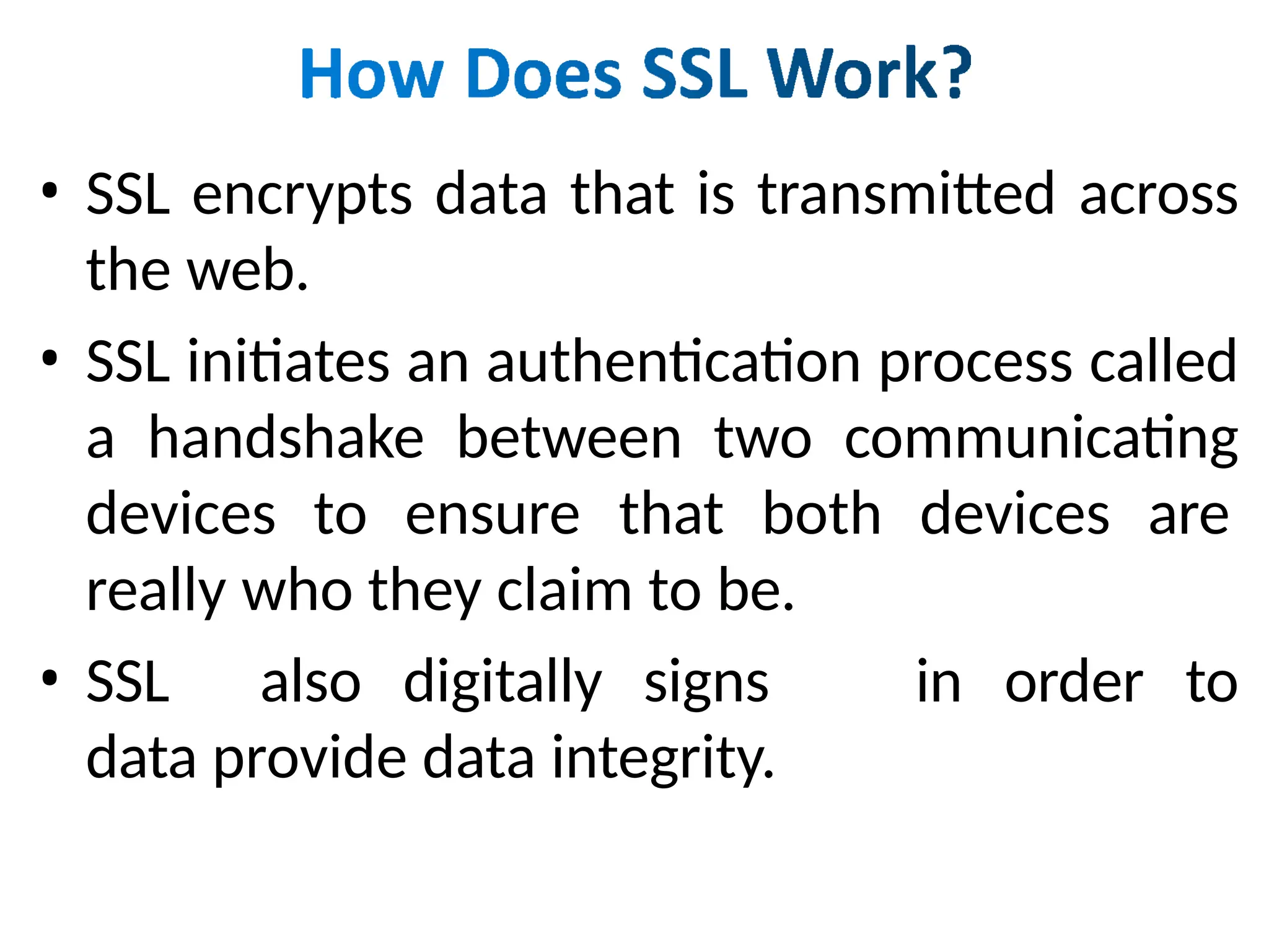 • SSL encrypts data that is transmitted across
the web.
• SSL initiates an authentication process called
a handshake between two communicating
devices to ensure that both devices are
really who they claim to be.
• SSL also digitally signs
data provide data integrity.
in order to
 
