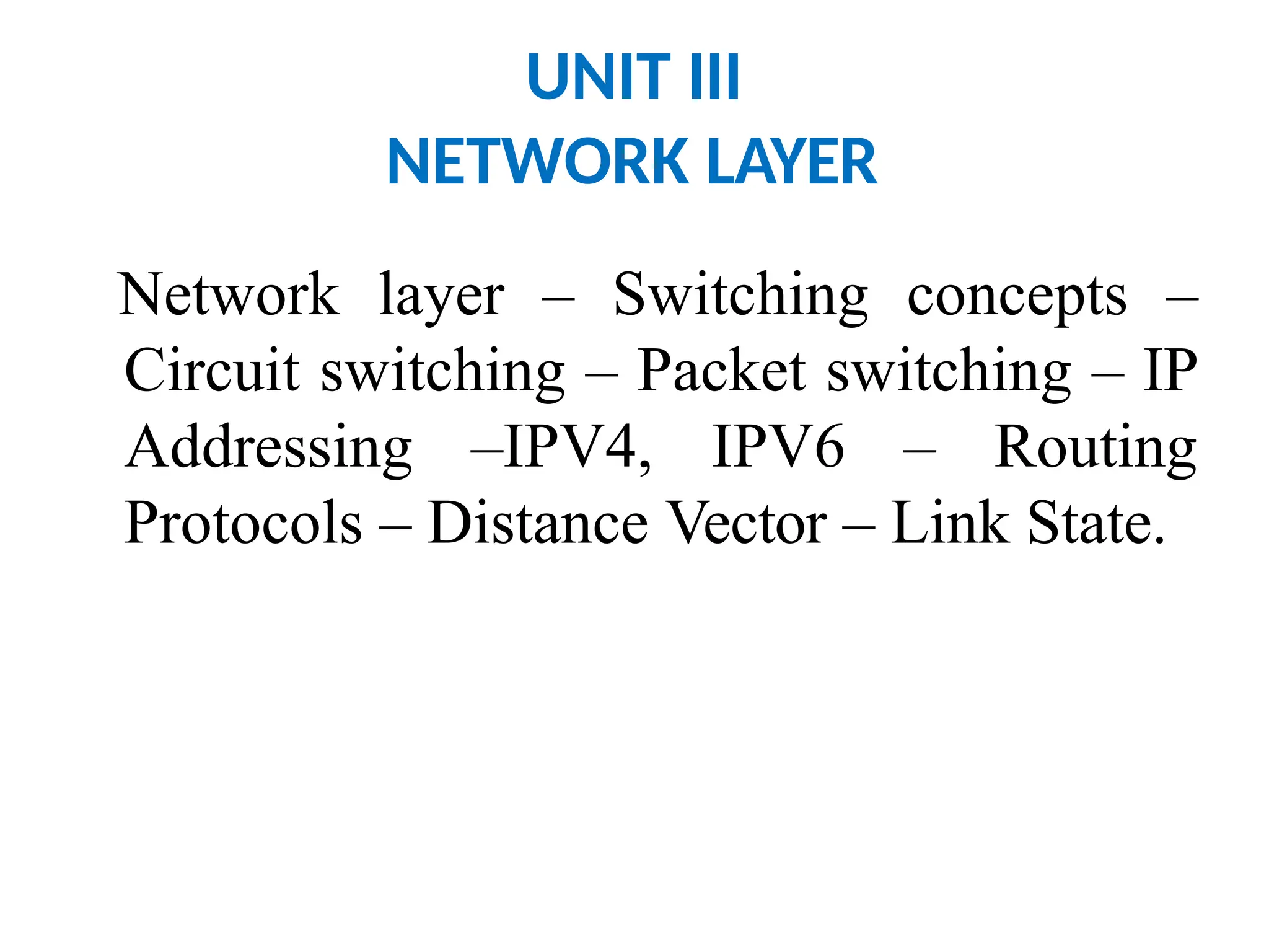 UNIT III
NETWORK LAYER
Network layer – Switching concepts –
Circuit switching – Packet switching – IP
Addressing –IPV4, IPV6 – Routing
Protocols – Distance Vector – Link State.
 
