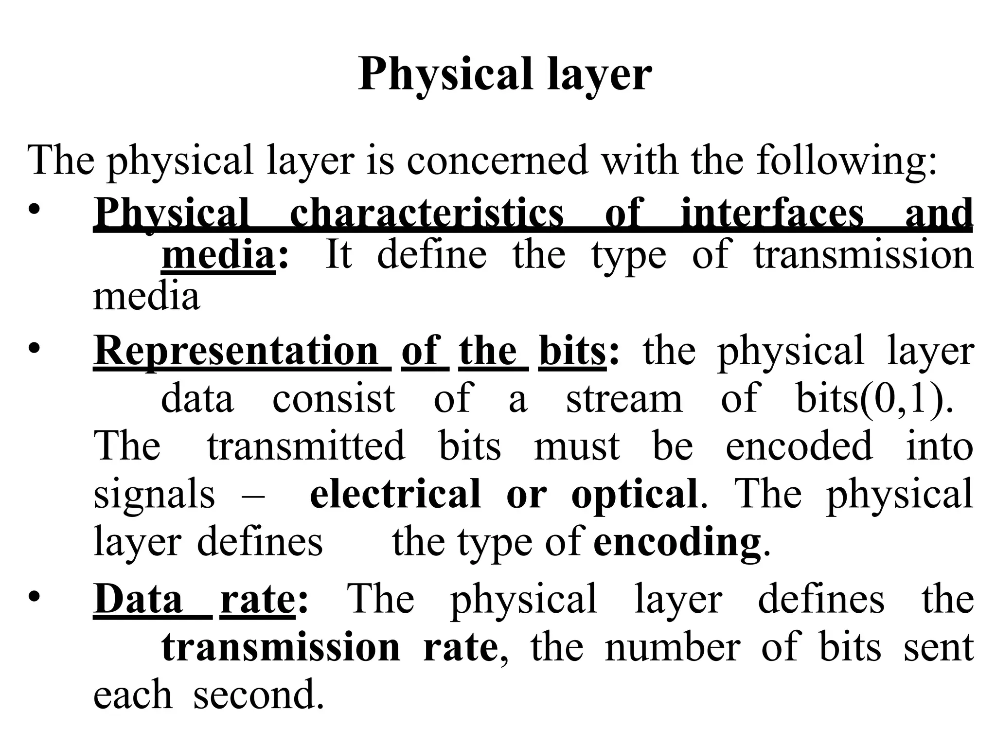Physical layer
The physical layer is concerned with the following:
• Physical characteristics of interfaces and
media: It define the type of transmission
media
• Representation of the bits: the physical layer
data consist of a stream of bits(0,1).
The transmitted bits must be encoded into
signals – electrical or optical. The physical
layer defines the type of encoding.
• Data rate: The physical layer defines the
transmission rate, the number of bits sent
each second.
 