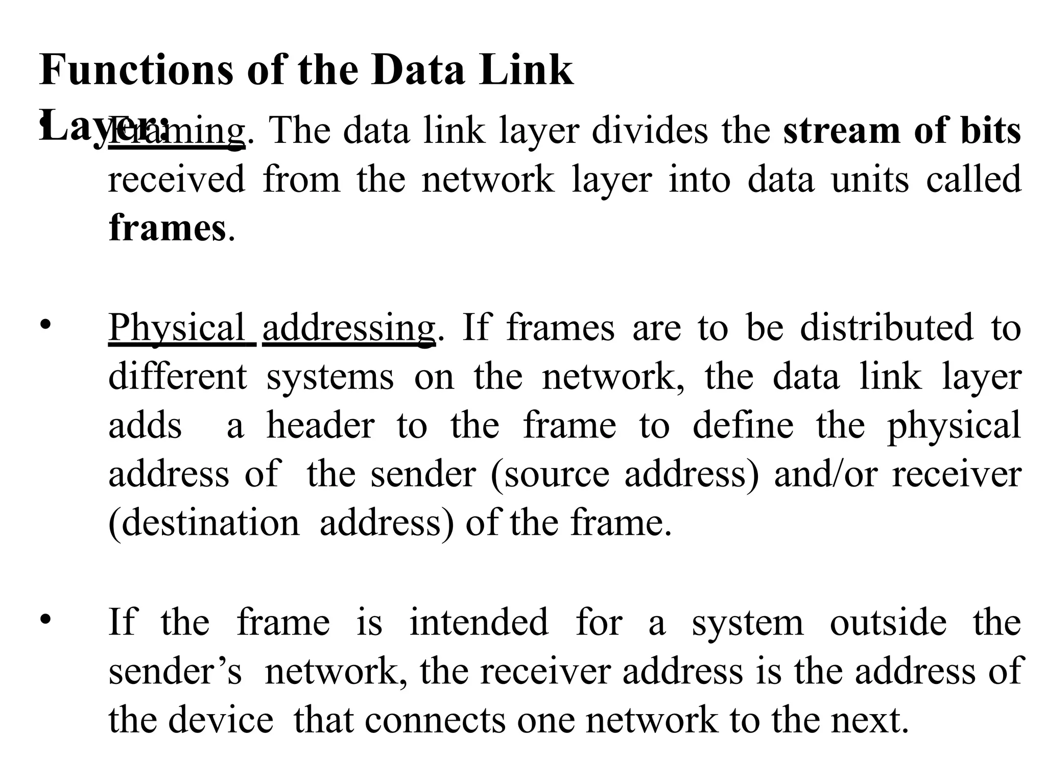 Functions of the Data Link
Layer:
• Framing. The data link layer divides the stream of bits
received from the network layer into data units called
frames.
• Physical addressing. If frames are to be distributed to
different systems on the network, the data link layer
adds a header to the frame to define the physical
address of the sender (source address) and/or receiver
(destination address) of the frame.
• If the frame is intended for a system outside the
sender’s network, the receiver address is the address of
the device that connects one network to the next.
 
